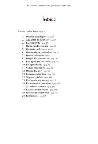 6 – Francisco Cândido Xavier (pelo Espírito André Luiz)

Índice
Ante as portas livres – pag. 7
1.
2.
3.
4.
5.
6.
7.
8.
9.
10.
11.
12.
13.
14.
15.
16.
17.
18.
19.
20.

Ouvindo elucidações – pag. 11
A palestra do Instrutor – pag. 19
Entendimento – pag. 27
Numa cidade estranha – pag. 36
Operações seletivas – pag. 45
Observações e novidades – pag. 54
Quadro doloroso – pag. 62
Inesperada intercessão – pag. 70
Perseguidores invisíveis – pag. 78
Em aprendizado – pag. 85
Valiosa experiência – pag. 93
Missão de amor – pag. 102
Convocação familiar – pag. 112
Singular episódio – pag. 121
Finalmente, o socorro – pag. 130
Encantamento pernicioso – pag. 138
Assistência fraternal – pag. 142
Palavras de benfeitora – pag. 154
Precioso entendimento – pag. 161
Reencontro – pag. 169

 