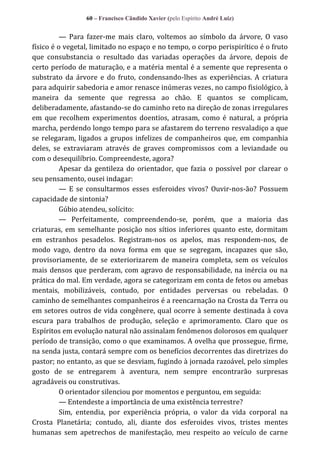 60 – Francisco Cândido Xavier (pelo Espírito André Luiz)

— Para fazer-me mais claro, voltemos ao símbolo da árvore, O vaso
físico é o vegetal, limitado no espaço e no tempo, o corpo perispirítico é o fruto
que consubstancia o resultado das variadas operações da árvore, depois de
certo período de maturação, e a matéria mental é a semente que representa o
substrato da árvore e do fruto, condensando-lhes as experiências. A criatura
para adquirir sabedoria e amor renasce inúmeras vezes, no campo fisiológico, à
maneira da semente que regressa ao chão. E quantos se complicam,
deliberadamente, afastando-se do caminho reto na direção de zonas irregulares
em que recolhem experimentos doentios, atrasam, como é natural, a própria
marcha, perdendo longo tempo para se afastarem do terreno resvaladiço a que
se relegaram, ligados a grupos infelizes de companheiros que, em companhia
deles, se extraviaram através de graves compromissos com a leviandade ou
com o desequilíbrio. Compreendeste, agora?
Apesar da gentileza do orientador, que fazia o possível por clarear o
seu pensamento, ousei indagar:
— E se consultarmos esses esferoides vivos? Ouvir-nos-ão? Possuem
capacidade de sintonia?
Gúbio atendeu, solícito:
— Perfeitamente, compreendendo-se, porém, que a maioria das
criaturas, em semelhante posição nos sítios inferiores quanto este, dormitam
em estranhos pesadelos. Registram-nos os apelos, mas respondem-nos, de
modo vago, dentro da nova forma em que se segregam, incapazes que são,
provisoriamente, de se exteriorizarem de maneira completa, sem os veículos
mais densos que perderam, com agravo de responsabilidade, na inércia ou na
prática do mal. Em verdade, agora se categorizam em conta de fetos ou amebas
mentais, mobilizáveis, contudo, por entidades perversas ou rebeladas. O
caminho de semelhantes companheiros é a reencarnação na Crosta da Terra ou
em setores outros de vida congênere, qual ocorre à semente destinada à cova
escura para trabalhos de produção, seleção e aprimoramento. Claro que os
Espíritos em evolução natural não assinalam fenômenos dolorosos em qualquer
período de transição, como o que examinamos. A ovelha que prossegue, firme,
na senda justa, contará sempre com os benefícios decorrentes das diretrizes do
pastor; no entanto, as que se desviam, fugindo à jornada razoável, pelo simples
gosto de se entregarem à aventura, nem sempre encontrarão surpresas
agradáveis ou construtivas.
O orientador silenciou por momentos e perguntou, em seguida:
— Entendeste a importância de uma existência terrestre?
Sim, entendia, por experiência própria, o valor da vida corporal na
Crosta Planetária; contudo, ali, diante dos esferoides vivos, tristes mentes
humanas sem apetrechos de manifestação, meu respeito ao veículo de carne

 