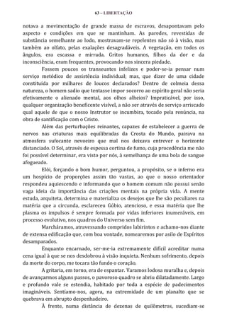 63 – LIBERTAÇÃO

notava a movimentação de grande massa de escravos, desapontavam pelo
aspecto e condições em que se mantinham. As paredes, revestidas de
substância semelhante ao lodo, mostravam-se repelentes não só à visão, mas
também ao olfato, pelas exalações desagradáveis. A vegetação, em todos os
ângulos, era escassa e mirrada. Gritos humanos, filhos da dor e da
inconsciência, eram frequentes, provocando-nos sincera piedade.
Fossem poucos os transeuntes infelizes e poder-se-ia pensar num
serviço metódico de assistência individual; mas, que dizer de uma cidade
constituída por milhares de loucos declarados? Dentro de colmeia dessa
natureza, o homem sadio que tentasse impor socorro ao espírito geral não seria
efetivamente o alienado mental, aos olhos alheios? Impraticável, por isso,
qualquer organização beneficente visível, a não ser através de serviço arriscado
qual aquele de que o nosso Instrutor se incumbira, tocado pela renúncia, na
obra de santificação com o Cristo.
Além das perturbações reinantes, capazes de estabelecer a guerra de
nervos nas criaturas mais equilibradas da Crosta do Mundo, pairava na
atmosfera sufocante nevoeiro que mal nos deixava entrever o horizonte
distanciado. O Sol, através de espessa cortina de fumo, cuja procedência me não
foi possível determinar, era visto por nós, à semelhança de uma bola de sangue
afogueado.
Elói, forçando o bom humor, perguntou, a propósito, se o inferno era
um hospício de proporções assim tão vastas, ao que o nosso orientador
respondeu aquiescendo e informando que o homem comum não possui senão
vaga ideia da importância das criações mentais na própria vida. A mente
estuda, arquiteta, determina e materializa os desejos que lhe são peculiares na
matéria que a circunda, esclareceu Gúbio, atencioso, e essa matéria que lhe
plasma os impulsos é sempre formada por vidas inferiores inumeráveis, em
processo evolutivo, nos quadros do Universo sem fim.
Marcháramos, atravessando compridos labirintos e achamo-nos diante
de extensa edificação que, com boa vontade, nomearemos por asilo de Espíritos
desamparados.
Enquanto encarnado, ser-me-ia extremamente difícil acreditar numa
cena igual à que se nos desdobrou à visão inquieta. Nenhum sofrimento, depois
da morte do corpo, me tocara tão fundo o coração.
A gritaria, em torno, era de espantar. Varamos lodosa muralha e, depois
de avançarmos alguns passos, o pavoroso quadro se abriu dilatadamente. Largo
e profundo vale se estendia, habitado por toda a espécie de padecimentos
imagináveis. Sentíamo-nos, agora, na extremidade de um planalto que se
quebrava em abrupto despenhadeiro.
À frente, numa distância de dezenas de quilômetros, sucediam-se

 