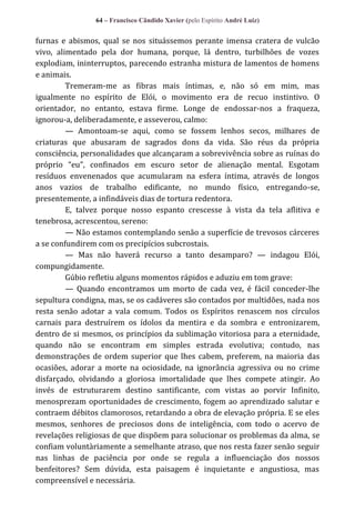 64 – Francisco Cândido Xavier (pelo Espírito André Luiz)

furnas e abismos, qual se nos situássemos perante imensa cratera de vulcão
vivo, alimentado pela dor humana, porque, lá dentro, turbilhões de vozes
explodiam, ininterruptos, parecendo estranha mistura de lamentos de homens
e animais.
Tremeram-me as fibras mais íntimas, e, não só em mim, mas
igualmente no espírito de Elói, o movimento era de recuo instintivo. O
orientador, no entanto, estava firme. Longe de endossar-nos a fraqueza,
ignorou-a, deliberadamente, e asseverou, calmo:
— Amontoam-se aqui, como se fossem lenhos secos, milhares de
criaturas que abusaram de sagrados dons da vida. São réus da própria
consciência, personalidades que alcançaram a sobrevivência sobre as ruínas do
próprio “eu”, confinados em escuro setor de alienação mental. Esgotam
resíduos envenenados que acumularam na esfera íntima, através de longos
anos vazios de trabalho edificante, no mundo físico, entregando-se,
presentemente, a infindáveis dias de tortura redentora.
E, talvez porque nosso espanto crescesse à vista da tela aflitiva e
tenebrosa, acrescentou, sereno:
— Não estamos contemplando senão a superfície de trevosos cárceres
a se confundirem com os precipícios subcrostais.
— Mas não haverá recurso a tanto desamparo? — indagou Elói,
compungidamente.
Gúbio refletiu alguns momentos rápidos e aduziu em tom grave:
— Quando encontramos um morto de cada vez, é fácil conceder-lhe
sepultura condigna, mas, se os cadáveres são contados por multidões, nada nos
resta senão adotar a vala comum. Todos os Espíritos renascem nos círculos
carnais para destruírem os ídolos da mentira e da sombra e entronizarem,
dentro de si mesmos, os princípios da sublimação vitoriosa para a eternidade,
quando não se encontram em simples estrada evolutiva; contudo, nas
demonstrações de ordem superior que lhes cabem, preferem, na maioria das
ocasiões, adorar a morte na ociosidade, na ignorância agressiva ou no crime
disfarçado, olvidando a gloriosa imortalidade que lhes compete atingir. Ao
invés de estruturarem destino santificante, com vistas ao porvir Infinito,
menosprezam oportunidades de crescimento, fogem ao aprendizado salutar e
contraem débitos clamorosos, retardando a obra de elevação própria. E se eles
mesmos, senhores de preciosos dons de inteligência, com todo o acervo de
revelações religiosas de que dispõem para solucionar os problemas da alma, se
confiam voluntàriamente a semelhante atraso, que nos resta fazer senão seguir
nas linhas de paciência por onde se regula a influenciação dos nossos
benfeitores? Sem dúvida, esta paisagem é inquietante e angustiosa, mas
compreensível e necessária.

 