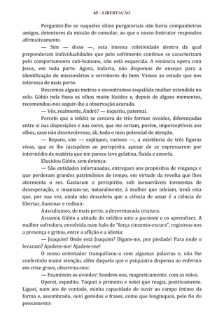 65 – LIBERTAÇÃO

Perguntei-lhe se naqueles sítios purgatoriais não havia companheiros
amigos, detentores da missão de consolar, ao que o nosso Instrutor respondeu
afirmativamente.
— Sim — disse —, esta imensa coletividade dentro da qual
preponderam individualidades que pelo sofrimento contínuo se caracterizam
pelo comportamento sub-humano, não está esquecida. A renúncia opera com
Jesus, em toda parte. Agora, todavia, não dispomos de ensejos para a
identificação de missionários e servidores do bem. Vamos ao estudo que nos
interessa de mais perto.
Descemos alguns metros e encontramos esquálida mulher estendida no
solo. Gúbio nela fixou os olhos muito lúcidos e, depois de alguns momentos,
recomendou-nos seguir-lhe a observação acurada.
— Vês, realmente, André? — inquiriu, paternal.
Percebi que a infeliz se cercava de três formas ovoides, diferençadas
entre si nas disposições e nas cores, que me seriam, porém, imperceptíveis aos
olhos, caso não desenvolvesse, ali, todo o meu potencial de atenção.
— Reparo, sim — expliquei, curioso —, a existência de três figuras
vivas, que se lhe justapõem ao perispírito, apesar de se expressarem por
intermédio de matéria que me parece leve gelatina, fluida e amorfa.
Elucidou Gúbio, sem detença:
— São entidades infortunadas, entregues aos propósitos de vingança e
que perderam grandes patrimônios de tempo, em virtude da revolta que lhes
atormenta o ser. Gastaram o perispírito, sob inenarráveis tormentas de
desesperação, e imantam-se, naturalmente, à mulher que odeiam, irmã esta
que, por sua vez, ainda não descobriu que a ciência de amar é a ciência de
libertar, iluminar e redimir.
Auscultamos, de mais perto, a desventurada criatura.
Assumiu Gúbio a atitude do médico ante a paciente e os aprendizes. A
mulher sofredora, envolvida num halo de “força cinzento-escura”, registrou-nos
a presença e gritou, entre a aflição e a idiotia:
— Joaquim! Onde está Joaquim? Digam-me, por piedade! Para onde o
levaram? Ajudem-me! Ajudem-me!
O nosso orientador tranquilizou-a com algumas palavras e, não lhe
conferindo maior atenção, além daquela que o psiquiatra dispensa ao enfermo
em crise grave, observou-nos:
— Examinem os ovoides! Sondem-nos, magneticamente, com as mãos.
Operei, expedito. Toquei o primeiro e notei que reagia, positivamente.
Liguei, num ato de vontade, minha capacidade de ouvir ao campo íntimo da
forma e, assombrado, ouvi gemidos e frases, como que longínquos, pelo fio do
pensamento:

 