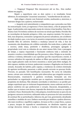 66 – Francisco Cândido Xavier (pelo Espírito André Luiz)

— Vingança! Vingança! Não descansarei até ao fim... Esta mulher
infame me pagará...
Repeti a experiência com os dois outros e os resultados foram
idênticos. As exclamações “assassina! assassina!...” transbordavam de cada um.
Após afagar a doente com fraternal carinho, analisando-a, atencioso, o
Instrutor dirigiu-nos a palavra, esclarecendo:
— Joaquim será naturalmente o companheiro que a precedeu nas lides
da reencarnação. Certo, já regressou à Terra mais densa, a fim de preparar-lhe
lugar. A pobrezinha está esperando ensejo de retorno à luta benéfica. Vejo-lhe o
drama cruel. Foi tirânica senhora de escravos no século que findou. Percebo-lhe
as recordações da fazenda próspera e feliz, nos arquivos mentais. Foi jovem e
bela, mas desposou, consoante o programa de provas salvadoras, um cavalheiro
de idade madura, que, a seu turno, já assumira compromissos sentimentais com
humilde filha do cativeiro. Embora a mudança natural de vida, à face do
casamento, não abandonou ele o débito contraído. Em razão disso, a pobre mãe
e escrava, ainda moça, penitente e desditosa, prosseguiu agregada à
propriedade rural com os rebentos de seu amor menos feliz. Com a passagem
do tempo, a esposa requestada e fascinante conheceu toda a extensão do
assunto e revelou a irascibilidade que lhe povoava a alma. Dirigiu-se ao marido,
colérica e violenta, dobrando-o aos caprichos que lhe exacerbavam a mente. A
escrava sofredora foi separada de ambos os filhos que possuía e vendida para
uma região palustre onde em breve encontrou a morte pela febre maligna. Os
dois rapazes, metidos no tronco, padeceram vexames e flagelações em frente da
senzala. Acusados de ladrões, pelo capataz, a instâncias da senhora dominada
de egoísmo terrificante, passaram a exibir pesada corrente no pescoço ferido.
Viveram, no passado. Sob humilhações incessantes. No curso de reduzidos
meses, caíram sem remissão, minados pela tuberculose que ninguém socorreu.
Desencarnados, reuniram-Se à genitora revoltada, formando um trio
perturbador na organização ruralista que os expulsara, sustentando sinistros
propósitos de desforço. Não obstante convidados à tolerância e ao perdão por
amigos espirituais que os visitavam frequentemente, nunca cederam um til nos
planos sombrios em que penhoraram o coração. Atacaram, desapiedados, a
mulher que os tratara com dureza, impondo-lhe destrutivo remorso ao espírito
vacilante e fraco. Dominando-lhe a vida psíquica, transformaram-se para ela em
perigosos carrascos invisíveis, utilizando todos os processos de Luta suscetíveis
de acentuar-lhe as perturbações. Adoeceu ela, por isso, gravemente, desafiando
conselhos e medidas de cura. Embora socorrida por médicos e padres diversos,
não mais recobrou o equilíbrio orgânico. Arrasou-se-lhe o corpo físico, a pouco
e pouco, incapaz de expandir-se mentalmente, no idealismo superior, que
corrige desvarios íntimos e faculta a cooperação vibratória das almas que

 