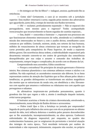 68 – Francisco Cândido Xavier (pelo Espírito André Luiz)

— Os inimigos ser-lhe-ão filhos? — indaguei, ansioso, quebrando-lhe as
reticências.
— Como não? Certamente, o caso já se encontra sob a jurisdição
superior. Esta mulher retornará à carne, seguida pelas mentes dos adversários
que aguardarão, junto dela, o tempo de imersão nos fluidos terrestres.
— Oh! — exclamei, profundamente espantado — Não se separará dos
perseguidores, nem mesmo para o regresso? Tenho acompanhado
reencarnações que invariavelmente se fazem seguidas de cautelas especiais...
— Sim, André — concordou o Instrutor —, reparaste nos processos em
que funcionaram elementos intercessores de vulto, atendendo-se à nobilitante
missão dos interessados no futuro e, com o auxílio divino, semelhantes casos
contam-se por milhões. Contudo, existem, ainda, nos setores da luta humana,
milhões de renascimentos de almas criminosas que tornam ao mergulho da
carne premidas pela compulsória do Plano Superior, de modo a expiarem
delitos graves. Em ocorrências dessa ordem, a individualidade responsável pela
desarmonia reinante converte-se em centro de gravitação das consciências
desequilibradas por sua culpa e assume o comando dos trabalhos de
reajustamento, sempre longos e complicados, de acordo com os ditames da Lei.
Compreendendo meu assombro, Gúbio considerou:
— Porque a estranheza? Os princípios de atração governam o Universo
inteiro. Nos sistemas planetários e nos sistemas atômicos vemos o núcleo e os
satélites. Na vida espiritual, os ascendentes essenciais não diferem. Se os bons
representam centros de atenção dos Espíritos que se lhes afinam pelos ideais e
tendências, os grandes delinquentes se transformam em núcleos magnéticos
das mentes que se extraviaram da senda reta, em obediência a eles. Elevamonos com aqueles que amamos e redimimos ou rebaixamo-nos com aqueles que
perseguimos e odiamos.
As afirmativas inspiravam-me profundos pensamentos, quanto à
grandeza das leis que regem a vida e, atento à meditação daquele instante,
evitei novas perguntas.
O Instrutor acariciou a fronte da criatura desventurada, envolvendo-a,
intencionalmente, numa bênção de fluidos divinos e acrescentou:
— Pobre irmã! Que o Céu a fortaleça na jornada por empreender!
Seguida de perto pela influência dos seres que com ela se projetaram no abismo
mental do ódio, terá infância dolorosa e sombria pelos pesares desconhecidos
que se lhe acumularão, incompreensivelmente, na alma opressa. Conhecerá
enfermidades de diagnose impossível, por enquanto, no quadro dos
conhecimentos humanos, por se originarem da persistente e invisível atuação
dos inimigos de outra época... Terá mocidade torturada por sonhos de
maternidade e não repousará, intimamente, enquanto não oscular, no próprio

 