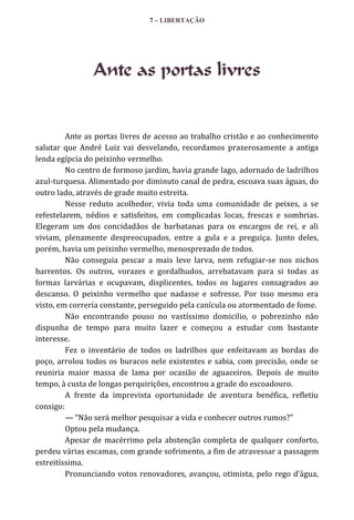 7 – LIBERTAÇÃO

Ante as portas livres

Ante as portas livres de acesso ao trabalho cristão e ao conhecimento
salutar que André Luiz vai desvelando, recordamos prazerosamente a antiga
lenda egípcia do peixinho vermelho.
No centro de formoso jardim, havia grande lago, adornado de ladrilhos
azul-turquesa. Alimentado por diminuto canal de pedra, escoava suas águas, do
outro lado, através de grade muito estreita.
Nesse reduto acolhedor, vivia toda uma comunidade de peixes, a se
refestelarem, nédios e satisfeitos, em complicadas locas, frescas e sombrias.
Elegeram um dos concidadãos de barbatanas para os encargos de rei, e ali
viviam, plenamente despreocupados, entre a gula e a preguiça. Junto deles,
porém, havia um peixinho vermelho, menosprezado de todos.
Não conseguia pescar a mais leve larva, nem refugiar-se nos nichos
barrentos. Os outros, vorazes e gordalhudos, arrebatavam para si todas as
formas larvárias e ocupavam, displicentes, todos os lugares consagrados ao
descanso. O peixinho vermelho que nadasse e sofresse. Por isso mesmo era
visto, em correria constante, perseguido pela canícula ou atormentado de fome.
Não encontrando pouso no vastíssimo domicilio, o pobrezinho não
dispunha de tempo para muito lazer e começou a estudar com bastante
interesse.
Fez o inventário de todos os ladrilhos que enfeitavam as bordas do
poço, arrolou todos os buracos nele existentes e sabia, com precisão, onde se
reuniria maior massa de lama por ocasião de aguaceiros. Depois de muito
tempo, à custa de longas perquirições, encontrou a grade do escoadouro.
A frente da imprevista oportunidade de aventura benéfica, refletiu
consigo:
— “Não ser| melhor pesquisar a vida e conhecer outros rumos?”
Optou pela mudança.
Apesar de macérrimo pela abstenção completa de qualquer conforto,
perdeu várias escamas, com grande sofrimento, a fim de atravessar a passagem
estreitíssima.
Pronunciando votos renovadores, avançou, otimista, pelo rego d’|gua,

 