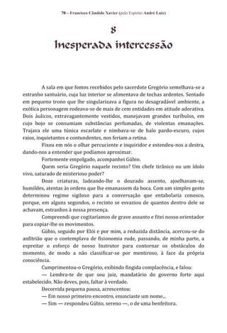 70 – Francisco Cândido Xavier (pelo Espírito André Luiz)

8
Inesperada intercessão

A sala em que fomos recebidos pelo sacerdote Gregório semelhava-se a
estranho santuário, cuja luz interior se alimentava de tochas ardentes. Sentado
em pequeno trono que lhe singularizava a figura no desagradável ambiente, a
exótica personagem rodeava-se de mais de cem entidades em atitude adorativa.
Dois áulicos, extravagantemente vestidos, manejavam grandes turíbulos, em
cujo bojo se consumiam substâncias perfumadas, de violentas emanações.
Trajava ele uma túnica escarlate e nimbava-se de halo pardo-escuro, cujos
raios, inquietantes e contundentes, nos feriam a retina.
Fixou em nós o olhar percuciente e inquiridor e estendeu-nos a destra,
dando-nos a entender que podíamos aproximar.
Fortemente empolgado, acompanhei Gúbio.
Quem seria Gregório naquele recinto? Um chefe tirânico ou um ídolo
vivo, saturado de misterioso poder?
Doze criaturas, ladeando-lhe o dourado assento, ajoelhavam-se,
humildes, atentas às ordens que lhe emanassem da boca. Com um simples gesto
determinou regime sigiloso para a conversação que entabolaria conosco,
porque, em alguns segundos, o recinto se esvaziou de quantos dentro dele se
achavam, estranhos à nossa presença.
Compreendi que cogitaríamos de grave assunto e fitei nosso orientador
para copiar-lhe os movimentos.
Gúbio, seguido por Elói e por mim, a reduzida distância, acercou-se do
anfitrião que o contemplava de fisionomia rude, passando, de minha parte, a
espreitar o esforço de nosso Instrutor para contornar os obstáculos do
momento, de modo a não classificar-se por mentiroso, à face da própria
consciência.
Cumprimentou-o Gregório, exibindo fingida complacência, e falou:
— Lembra-te de que sou juiz, mandatário do governo forte aqui
estabelecido. Não deves, pois, faltar à verdade.
Decorrida pequena pausa, acrescentou:
— Em nosso primeiro encontro, enunciaste um nome...
— Sim — respondeu Gúbio, sereno —, o de uma benfeitora.

 