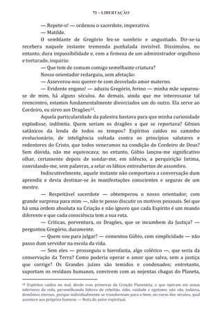 71 – LIBERTAÇÃO

— Repete-o! — ordenou o sacerdote, imperativo.
— Matilde.
O semblante de Gregório fez-se sombrio e angustiado. Dir-se-ia
recebera naquele instante tremenda punhalada invisível. Dissimulou, no
entanto, dura impassibilidade e, com a firmeza de um administrador orgulhoso
e torturado, inquiriu:
— Que tem de comum comigo semelhante criatura?
Nosso orientador redarguiu, sem afetação:
— Asseverou-nos querer-te com desvelado amor materno.
— Evidente engano! — aduziu Gregório, ferino — minha mãe separouse de mim, há alguns séculos. Ao demais, ainda que me interessasse tal
reencontro, estamos fundamentalmente divorciados um do outro. Ela serve ao
Cordeiro, eu sirvo aos Dragões12.
Aquela particularidade da palestra bastava para que minha curiosidade
explodisse, indômita. Quem seriam os dragões a que se reportava? Gênios
satânicos da lenda de todos os tempos? Espíritos caídos no caminho
evolucionário, de inteligência voltada contra os princípios salutares e
redentores do Cristo, que todos veneramos na condição do Cordeiro de Deus?
Sem dúvida, não me equivocava; no entanto, Gúbio lançou-me significativo
olhar, certamente depois de sondar-me, em silêncio, a perquirição Intima,
convidando-me, sem palavras, a selar os lábios entreabertos de assombro.
Indiscutivelmente, aquele instante não comportava a conversação dum
aprendiz e devia destinar-se às manifestações conscientes e seguras de um
mestre.
— Respeitável sacerdote — obtemperou o nosso orientador, com
grande surpresa para mim —, não te posso discutir os motivos pessoais. Sei que
há uma ordem absoluta na Criação e não ignoro que cada Espírito é um mundo
diferente e que cada consciência tem a sua rota.
— Criticas, porventura, os Dragões, que se incumbem da Justiça? —
perguntou Gregório, duramente.
— Quem sou para julgar? — comentou Gúbio, com simplicidade — não
passo dum servidor na escola da vida.
— Sem eles — prosseguiu o hierofanta, algo colérico —, que seria da
conservação da Terra? Como poderia operar o amor que salva, sem a justiça
que corrige? Os Grandes juízes são temidos e condenados; entretanto,
suportam os resíduos humanos, convivem com as nojentas chagas do Planeta,
Espíritos caídos no mal, desde eras primevas da Criação Planetária, e que operam em zonas
inferiores da vida, personificando líderes de rebelião, ódio, vaidade e egoísmo; não são, todavia,
demônios eternos, porque individualmente se transformam para o bem, no curso dos séculos, qual
acontece aos próprios homens — Nota do autor espiritual.
12

 