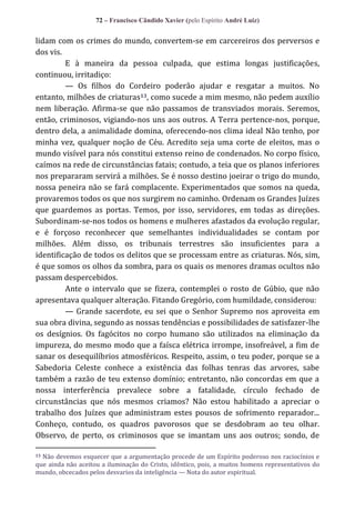 72 – Francisco Cândido Xavier (pelo Espírito André Luiz)

lidam com os crimes do mundo, convertem-se em carcereiros dos perversos e
dos vis.
E à maneira da pessoa culpada, que estima longas justificações,
continuou, irritadiço:
— Os filhos do Cordeiro poderão ajudar e resgatar a muitos. No
entanto, milhões de criaturas13, como sucede a mim mesmo, não pedem auxílio
nem liberação. Afirma-se que não passamos de transviados morais. Seremos,
então, criminosos, vigiando-nos uns aos outros. A Terra pertence-nos, porque,
dentro dela, a animalidade domina, oferecendo-nos clima ideal Não tenho, por
minha vez, qualquer noção de Céu. Acredito seja uma corte de eleitos, mas o
mundo visível para nós constitui extenso reino de condenados. No corpo físico,
caímos na rede de circunstâncias fatais; contudo, a teia que os planos inferiores
nos prepararam servirá a milhões. Se é nosso destino joeirar o trigo do mundo,
nossa peneira não se fará complacente. Experimentados que somos na queda,
provaremos todos os que nos surgirem no caminho. Ordenam os Grandes Juízes
que guardemos as portas. Temos, por isso, servidores, em todas as direções.
Subordinam-se-nos todos os homens e mulheres afastados da evolução regular,
e é forçoso reconhecer que semelhantes individualidades se contam por
milhões. Além disso, os tribunais terrestres são insuficientes para a
identificação de todos os delitos que se processam entre as criaturas. Nós, sim,
é que somos os olhos da sombra, para os quais os menores dramas ocultos não
passam despercebidos.
Ante o intervalo que se fizera, contemplei o rosto de Gúbio, que não
apresentava qualquer alteração. Fitando Gregório, com humildade, considerou:
— Grande sacerdote, eu sei que o Senhor Supremo nos aproveita em
sua obra divina, segundo as nossas tendências e possibilidades de satisfazer-lhe
os desígnios. Os fagócitos no corpo humano são utilizados na eliminação da
impureza, do mesmo modo que a faísca elétrica irrompe, insofreável, a fim de
sanar os desequilíbrios atmosféricos. Respeito, assim, o teu poder, porque se a
Sabedoria Celeste conhece a existência das folhas tenras das arvores, sabe
também a razão de teu extenso domínio; entretanto, não concordas em que a
nossa interferência prevalece sobre a fatalidade, círculo fechado de
circunstâncias que nós mesmos criamos? Não estou habilitado a apreciar o
trabalho dos Juízes que administram estes pousos de sofrimento reparador...
Conheço, contudo, os quadros pavorosos que se desdobram ao teu olhar.
Observo, de perto, os criminosos que se imantam uns aos outros; sondo, de
Não devemos esquecer que a argumentação procede de um Espírito poderoso nos raciocínios e
que ainda não aceitou a iluminação do Cristo, idêntico, pois, a muitos homens representativos do
mundo, obcecados pelos desvarios da inteligência — Nota do autor espiritual.
13

 