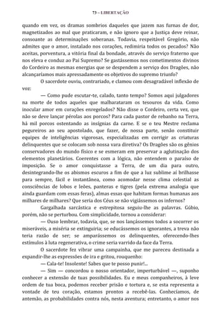 73 – LIBERTAÇÃO

quando em vez, os dramas sombrios daqueles que jazem nas furnas de dor,
magnetizados ao mal que praticaram, e não ignoro que a Justiça deve reinar,
consoante as determinações soberanas. Todavia, respeitável Gregório, não
admites que o amor, instalado nos corações, redimiria todos os pecados? Não
aceitas, porventura, a vitória final da bondade, através do serviço fraterno que
nos eleva e conduz ao Pai Supremo? Se gastássemos nos cometimentos divinos
do Cordeiro as mesmas energias que se despendem a serviço dos Dragões, não
alcançaríamos mais apressadamente os objetivos do supremo triunfo?
O sacerdote ouviu, contrariado, e clamou com desagradável inflexão de
voz:
— Como pude escutar-te, calado, tanto tempo? Somos aqui julgadores
na morte de todos aqueles que malbarataram os tesouros da vida. Como
inocular amor em corações enregelados? Não disse o Cordeiro, certa vez, que
não se deve lançar pérolas aos porcos? Para cada pastor de rebanho na Terra,
há mil porcos ostentando as insígnias da carne. E se o teu Mestre reclama
pegureiros ao seu apostolado, que fazer, de nossa parte, senão constituir
equipes de inteligências vigorosas, especializadas em corrigir as criaturas
delinquentes que se colocam sob nossa vara diretiva? Os Dragões são os gênios
conservadores do mundo físico e se esmeram em preservar a aglutinação dos
elementos planetários. Coerentes com a lógica, não entendem o paraíso de
imposição. Se o amor conquistasse a Terra, de um dia para outro,
desintegrando-lhe os abismos escuros a fim de que a luz sublime aí brilhasse
para sempre, fácil e instantânea, como acomodar nesse clima celestial as
consciências de lobos e leões, panteras e tigres (pela extrema analogia que
ainda guardam com essas feras), almas essas que habitam formas humanas aos
milhares de milhares? Que seria dos Céus se não vigiássemos os infernos?
Gargalhada sarcástica e estrepitosa seguiu-lhe as palavras. Gúbio,
porém, não se perturbou. Com simplicidade, tornou a considerar:
— Ouso lembrar, todavia, que, se nos lançássemos todos a socorrer os
miseráveis, a miséria se extinguiria; se educássemos os ignorantes, a treva não
teria razão de ser; se amparássemos os delinquentes, oferecendo-lhes
estímulos à luta regenerativa, o crime seria varrido da face da Terra.
O sacerdote fez vibrar uma campainha, que me pareceu destinada a
expandir-lhe as expressões de ira e gritou, rouquenho:
— Cala-te! Insolente! Sabes que te posso punir!...
— Sim — concordou o nosso orientador, imperturbável —, suponho
conhecer a extensão de tuas possibilidades. Eu e meus companheiros, à leve
ordem de tua boca, podemos receber prisão e tortura e, se esta representa a
vontade de teu coração, estamos prontos a recebê-las. Conhecíamos, de
antemão, as probabilidades contra nós, nesta aventura; entretanto, o amor nos

 