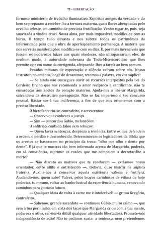 75 – LIBERTAÇÃO

formoso ministério de trabalho iluminativo. Espíritos amigos da verdade e do
bem se preparam a receber-lhe a ternura materna, quais flores abençoadas pelo
orvalho celeste, em caminho de preciosa frutificação. Venho rogar-te, pois, seja
suavizada a vindita cruel. Nossa alma, por mais impassível, modifica-se com as
horas, O tempo tudo devasta e nos subtrai todos os patrimônios da
inferioridade para que a obra de aperfeiçoamento permaneça. A matéria que
nos serve às manifestações modifica-se com os dias. E, por mais invencíveis que
fossem os poderosos Juízes aos quais obedeces, não ultrapassariam eles, de
nenhum modo, a autoridade soberana do Todo-Misericordioso que lhes
permite agir em nome da corrigenda, afeiçoando-lhes a tarefa ao bem comum.
Pesados minutos de expectação e silêncio caíram sobre nós. Nosso
Instrutor, no entanto, longe de desanimar, retomou a palavra, em voz súplice:
— Se ainda não consegues ouvir os recursos interpostos pela Lei do
Cordeiro Divino que nos recomenda o amor recíproco e santificante, não te
ensurdeças aos apelos do coração materno. Ajuda-nos a liberar Margarida,
salvando-a da destrutiva perseguição. Não se faz imperioso o teu concurso
pessoal. Bastar-nos-á tua indiferença, a fim de que nos orientemos com a
precisa liberdade.
O hierofante riu-se, contrafeito, e acrescentou:
— Observo que conheces a justiça.
— Sim — concordou Gúbio, melancólico.
O anfitrião, contudo, falou sem rebuços:
— Quem lavra sentenças, despreza a renúncia. Entre os que defendem
a ordem, o perdão é desconhecido. Determinavam os legisladores da Bíblia que
os arestos se baseassem no princípio da troca: “olho por olho e dente por
dente”. E j| que te mostras tão bem informado acerca de Margarida, poderás,
em sã consciência, suprimir as razões que me compelem a decretar-lhe a
morte?
— Não discuto os motivos que te conduzem — exclamou nosso
orientador, entre aflito e entristecido —, todavia, ouso insistir na súplica
fraterna. Auxilia-nos a conservar aquela existência valiosa e frutífera.
Ajudando-nos, quem sabe? Talvez, pelos braços carinhosos da vitima de hoje
poderias, tu mesmo, voltar ao banho lustral da experiência humana, renovando
caminhos para glorioso futuro.
— Qualquer ideia de volta à carne me é intolerável! — gritou Gregório,
contrafeito.
— Sabemos, grande sacerdote — continuou Gúbio, muito calmo —, que
sem a tua permissão, em vista dos laços que Margarida criou com a tua mente,
poderosa e ativa, ser-nos-ia difícil qualquer atividade libertadora. Promete-nos
independência de ação! Não te pedimos sustar a sentença, nem pretendemos

 