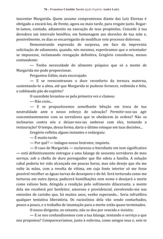 76 – Francisco Cândido Xavier (pelo Espírito André Luiz)

inocentar Margarida. Quem assume compromissos diante das Leis Eternas é
obrigado a encará-los, de frente, agora ou mais tarde, para resgate justo. Rogarte-íamos, contudo, adiamento na execução de teus propósitos. Concede à tua
devedora um intervalo benéfico, em homenagem aos desvelos de tua mãe e,
possivelmente, os dias se encarregarão de modificar este processo doloroso.
Demonstrando expressão de surpresa, em face da imprevista
solicitação de adiamento, quando, nós mesmos, esperávamos que o orientador
se impusesse, reclamando revogação definitiva, Gregório considerou, menos
contundente:
— Tenho necessidade do alimento psíquico que só a mente de
Margarida me pode proporcionar.
Perguntou Gúbio, mais encorajado:
— E se reencontrasses o doce reconforto da ternura materna,
sustentando-te a alma, até que Margarida te pudesse fornecer, redimida e feliz,
o sublimado pão do espírito?
O sacerdote levantou-se pela primeira vez e clamou:
— Não creio...
— E se propuséssemos semelhante bênção em troca de tua
neutralidade ante o nosso esforço de salvação? Permitir-nos-ias agir
concomitantemente com os servidores que te obedecem às ordens? Não os
inclinarias contra nós e deixar-nos-ias ombrear com eles, tentando a
restauração? O tempo, dessa forma, daria o último retoque em tuas decisões...
Gregório refletiu alguns instantes e redarguiu:
— É muito tarde.
— Por quê? — indagou nosso Instrutor, inquieto.
— O caso de Margarida — esclareceu o hierofante em tom significativo
— está definitivamente entregue a uma falange de sessenta servidores de meu
serviço, sob a chefia de duro perseguidor que lhe odeia a família. A solução
cabal poderia ter sido alcançada em poucas horas, mas não desejo que ela me
volte às mãos, com a revolta de vítima, em cuja fonte interior só me fosse
possível recolher as águas turvas do desespero e do fel. Será torturada como me
torturou em outra época; padecerá humilhações sem nome e desejará a morte
como valioso bem. Atingida a rendição pelo sofrimento dilacerante, a mente
dela me receberá por benfeitor, amoroso e providencial, envolvendo-me nas
emissões de carinho que, há muitos anos, venho esperando... Seria infrutífera
qualquer tentativa liberatória. Os raciocínios dela vão sendo conturbados,
pouco a pouco, e o trabalho de imantação para a morte estão quase terminados.
O nosso dirigente, no entanto, não se deu por vencido e insistiu:
— E se nos confundíssemos com a tua falange, tentando o serviço a que
nos propomos? Compareceríamos, junto à enferma, como amigos teus e, sem te

 