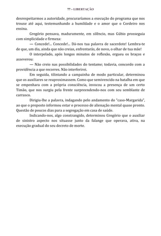 77 – LIBERTAÇÃO

desrespeitarmos a autoridade, procuraríamos a execução do programa que nos
trouxe até aqui, testemunhando a humildade e o amor que o Cordeiro nos
ensina.
Gregório pensava, maduramente, em silêncio, mas Gúbio prosseguia
com simplicidade e firmeza:
— Concede!... Concede!... Dá-nos tua palavra de sacerdote! Lembra-te
de que, um dia, ainda que não creias, enfrentarás, de novo, o olhar de tua mãe!
O interpelado, após longos minutos de reflexão, ergueu os braços e
asseverou:
— Não creio nas possibilidades do tentame; todavia, concordo com a
providência a que recorres. Não interferirei.
Em seguida, tilintando a campainha de modo particular, determinou
que os auxiliares se reaproximassem. Como que semivencido na batalha em que
se empenhara com a própria consciência, invocou a presença de um certo
Timão, que nos surgiu pela frente surpreendendo-nos com seu semblante de
carrasco.
Dirigiu-lhe a palavra, indagando pelo andamento do “caso-Margarida”,
ao que o preposto informou estar o processo de alienação mental quase pronto.
Questão de poucos dias para a segregação em casa de saúde.
Indicando-nos, algo constrangido, determinou Gregório que o auxiliar
de sinistro aspecto nos situasse junto da falange que operava, ativa, na
execução gradual do seu decreto de morte.

 