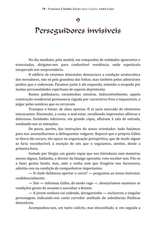 78 – Francisco Cândido Xavier (pelo Espírito André Luiz)

9
Perseguidores invisíveis

No dia imediato, pela manhã, em companhia de entidades ignorantes e
transviadas, dirigimo-nos para confortável residência, onde espetáculo
inesperado nos surpreenderia.
O edifício de enormes dimensões denunciava a condição aristocrática
dos moradores, não só pela grandeza das linhas, mas também pelos admiráveis
jardins que o rodeavam. Paramos junto à ala esquerda, notando-a ocupada por
muitas personalidades espirituais de aspecto deprimente.
Rostos patibulares, carantonhas sinistras. Indiscutivelmente, aquela
construção residencial permanecia vigiada por carcereiros frios e impassíveis, a
julgar pelas sombras que os cercavam.
Transpus o limiar, de alma opressa. O ar jazia saturado de elementos
intoxicantes. Dissimulei, a custo, o mal-estar, recolhendo impressões aflitivas e
dolorosas. Entidades inferiores, em grande cópia, afluíram à sala de entrada,
sondando-nos as intenções.
De posse, porém, das instruções do nosso orientador, tudo fazíamos
para nos assemelharmos a delinquentes vulgares. Reparei que o próprio Gúbio
se fizera tão escuro, tão opaco na organização perispirítica, que de modo algum
se faria reconhecível, à exceção de nós que o seguíamos, atentos, desde a
primeira hora.
Instado por Sérgio, um gaiato rapaz que nos Introduziu com maneiras
menos dignas, Saldanha, o diretor da falange operante, veio receber-nos. Pôs-se
a fazer gestos hostis, mas, ante a senha com que Gregório nos favorecera,
admitiu-nos na condição de companheiros importantes.
— O chefe deliberou apertar o cerco? — perguntou ao nosso Instrutor,
confidencialmente.
— Sim — informou Gúbio, de modo vago —, desejaríamos examinar as
condições gerais do assunto e auscultar a doente.
— A jovem senhora vai cedendo, devagarzinho — esclareceu a singular
personagem, indicando-nos vasto corredor atulhado de substâncias fluídicas
detestáveis.
Acompanhou-nos, um tanto solícito, mas desconfiado, e, em seguida a

 