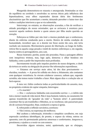80 – Francisco Cândido Xavier (pelo Espírito André Luiz)

Margarida demonstrava-se exausta e amargurada. Dominadas as vias
do equilíbrio no cerebelo e envolvidos os nervos óticos pela influência dos
hipnotizadores, seus olhos espantados davam ideia dos fenômenos
alucinatórios que lhe acometiam a mente, deixando perceber o baixo teor das
visões e audições interiores a que se via submetida.
Interrompi, no entanto, as observações acuradas, a fim de verificar a
atitude psicológica do nosso orientador, que se arriscara à aventura para
socorrer aquela senhora doente a quem amava por filha muito querida ao
coração.
Esforçava-se Gúbio por não trair a imensa piedade que o senhoreava,
diante da enferma conduzida para a morte. Dentro de minha condição de
humanidade, reconheci que, se a doente me fosse assim tão cara, não teria
vacilado um momento. Movimentaria passes de libertação, ao longo do bulbo,
retirar-lhe-ia aquela carga pesada e inútil de mentes enfermiças e, em seguida,
lutaria contra os perseguidores, um a um.
Nosso Instrutor, porém, assim não procedeu. Fixou a paisagem aflitiva
com inequívoca tristeza, mas, logo após, demorou o olhar bondoso em
Saldanha, como a pedir-lhe impressões mais profundas.
Secretamente tocado pelo impulso positivo do nosso dirigente, o chefe
da tortura se sentiu na obrigação de prestar-lhe informações espontâneas.
— Estamos em serviço mais ativo, há dez dias precisamente —
elucidou, resoluto. — A presa foi colhida em cheio e, felizmente, não contamos
com qualquer resistência. Se vieram colaborar conosco, saibam que, segundo
acredito, não temos maior trabalho a fazer. Mais alguns dias e a solução não se
fará esperar.
A meu ver, Gúbio conhecia todas as particularidades do assunto, mas,
no propósito evidente de captar simpatia, Interrogou:
— E o marido?
— Ora — esclareceu Saldanha com escarninho sorriso —, o infeliz não
tem a menor noção de vida moral. Não é mau homem; todavia, no casamento foi
apenas transferido de “gozador da vida” a “homem sério”. A paternidade
constituir-lhe-ia um trambolho e filhinhos, se os recebesse, não passariam para
ele de curiosos brinquedos. Hoje, conduzirá a esposa à igreja.
E, reforçando a inflexão sarcástica, acentuou:
— Vão à missa, na esperança de melhoras.
Mal acabara a informação, tristonho e simpático cavalheiro, em cuja
expressão carinhosa identifiquei, de pronto, o esposo da vitima, entrou no
aposento, com ela permutando palavras amorosas e confortantes. Amparou-a,
prestimoso, e ajudou-a a vestir-se com esmero.
Decorridos alguns minutos, notei, apalermado, que os cônjuges,

 