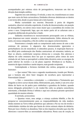 81 – LIBERTAÇÃO

acompanhados por extensa súcia de perseguidores, tomavam um táxi na
direção dum templo católico.
Seguimo-nos sem detença. O veículo, a meu ver, transformara-se como
que num carro de festa carnavalesca. Entidades diversas aboletavam-se dentro
e em torno dele, desde os para-lamas até o teto luzente.
Minha curiosidade era enorme. Descendo à porta de elegante
santuário, observei estranho espetáculo. A turba de desencarnados, em posição
de desequilíbrio, era talvez cinco vezes maior que a assembleia de crentes em
carne e osso. Compreendi, logo, que em maior parte ali se achavam com o
propósito deliberado de perturbar e iludir.
Saldanha encontrava-se excessivamente preocupado com as vítimas,
para dispensar-nos maior atenção e, intencionalmente, Gúbio afastou-Se um
tanto, em nossa companhia, a fim de confiar-nos alguns esclarecimentos.
Penetramos o templo onde se comprimiam nada menos de sete a oito
centenas de pessoas. A algazarra dos desencarnados ignorantes e
perturbadores era de ensurdecer. A atmosfera pesava. A respiração fizera-seme difícil pela condensação dos fluidos semicarnais ali reinantes; todavia, ao
fixar os altares, confortante surpresa aliviou-me o coração. Dos adornos e
objetos do culto emanava doce luz que se espraiava pelos cimos da nave
visitada de sol; fazia-se perceptível a nítida linha divisória entre as energias da
parte inferior do recinto e as do plano superior. Dividiam-se os fluidos, à
maneira de água cristalina e azeite impuro, num grande recipiente.
Contemplando a formosa claridade dos nichos, perguntei ao nosso
Instrutor:
— Que vemos? Não reza o segundo mandamento, trazido por Moisés,
que o homem não deve fazer imagens de escultura para representar a
Paternidade Celeste?
— Sim — concordou o orientador —, e determina o Testamento que
ninguém se deve curvar diante delas. Efetivamente, pois, André, é um erro criar
ídolos de barro ou de pedra para simbolizar a grandeza do Senhor, quando
nossa obrigação primordial é a de render-lhe culto na própria consciência;
entretanto, a Bondade Divina é infinita e aqui nos achamos perante apreciável
quantidade de mentes infantis.
E sorrindo, acrescentou:
— Quantas vezes, meu amigo, a criança acalenta bibelôs, a fim de
preparar-se convenientemente para as responsabilidades da vida madura.
Ainda existem na Terra tribos primitivas que adoram o Pai na voz do trovão e
coletividades vizinhas da taba que fazem de vários animais objeto de idolatria.
Nem por isso o Senhor as abandona. Vale-se dos impulsos elevados que elas lhe
oferecem e socorre-lhes as necessidades educativas. Nesta casa de oração, os

 