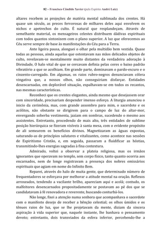 82 – Francisco Cândido Xavier (pelo Espírito André Luiz)

altares recebem as projeções de matéria mental sublimada dos crentes. Há
quase um século, as preces fervorosas de milhares deles aqui envolvem os
nichos e apetrechos do culto. É natural que resplandeçam. Através de
semelhante material, os mensageiros celestes distribuem dádivas espirituais
com todos quantos sintonizem com o plano superior. A luz que oferecemos ao
Céu serve sempre de base às manifestações do Céu para a Terra.
Ante ligeira pausa, alonguei o olhar pela multidão bem vestida. Quase
todas as pessoas, ainda aquelas que ostentavam nas mãos delicados objetos de
culto, revelavam-se mentalmente muito distantes da verdadeira adoração à
Divindade, O halo vital de que se cercavam definia pelas cores o baixo padrão
vibratório a que se acolhiam. Em grande parte, dominavam o pardo-escuro e o
cinzento-carregado. Em algumas, os raios rubro-negros denunciavam cólera
vingativa que, a nossos olhos, não conseguiriam disfarçar. Entidades
desencarnadas, em deplorável situação, espalhavam-se em todos os recantos,
nas mesmas características.
Reconheci que os crentes elegantes, ainda mesmo que desejassem orar
com sinceridade, precisariam despender imenso esforço. A liturgia anunciou o
inicio da cerimônia, mas, com grande assombro para mim, o sacerdote e os
acólitos, não obstante se dirigirem para o campo de luz do altar-mor,
envergando soberba vestimenta, jaziam em sombras, sucedendo o mesmo aos
assistentes. Entretanto, procedendo de mais alto, três entidades de sublime
posição hierárquica se fizeram visíveis à santa mesa, com o evidente propósito
de ali semearem os benefícios divinos. Magnetizaram as águas expostas,
saturando-as de princípios salutares e vitalizantes, como acontece nas sessões
de Espiritismo Cristão, e, em seguida, passaram a fluidificar as hóstias,
transmitindo-lhes energias sagradas à fina contextura.
Admirado, voltei a observar a plateia religiosa, mas os irmãos
ignorantes que operavam no templo, sem corpo físico, tanto quanto ocorria aos
encarnados, nem de longe registravam a presença dos nobres emissários
espirituais que agiam em nome do Infinito Bem.
Reparei, através do halo de muita gente, que determinado número de
frequentadores se esforçava por melhorar a atitude mental na oração. Reflexos
arroxeados, tendendo a vacilante brilho, apareciam aqui e acolá; contudo, os
malfeitores desencarnados propositadamente se postavam ao pé dos que se
candidatavam à fé renovadora e reverente, buscando conturbá-los.
Não longe, fixei a atenção numa senhora que acompanhava o sacerdote
com o manifesto desejo de receber a bênção celestial; os olhos úmidos e os
tênues raios de luz, que se lhe projetavam da mente, diziam da sincera
aspiração à vida superior que, naquele instante, lhe banhava o pensamento
devoto; entretanto, dois transviados da esfera inferior, percebendo-lhe a

 