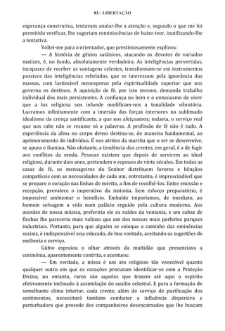 83 – LIBERTAÇÃO

esperança construtiva, tentavam anular-lhe a atenção e, segundo o que me foi
permitido verificar, lhe sugeriam reminiscências de baixo teor, inutilizando-lhe
a tentativa.
Voltei-me para o orientador, que prestimosamente explicou:
— A história de gênios satânicos, atacando os devotos de variados
matizes, é, no fundo, absolutamente verdadeira. As inteligências pervertidas,
incapazes de receber as vantagens celestes, transformam-se em instrumentos
passivos das inteligências rebeladas, que se interessam pela ignorância das
massas, com lastimável menosprezo pela espiritualidade superior que nos
governa os destinos. A aquisição de fé, por isto mesmo, demanda trabalho
individual dos mais persistentes. A confiança no bem e o entusiasmo de viver
que a luz religiosa nos infunde modificam-nos a tonalidade vibratória.
Lucramos infinitamente com a imersão das forças interiores no sublimado
idealismo da crença santificante, a que nos afeiçoamos; todavia, o serviço real
que nos cabe não se resume só a palavras. A profissão de fé não é tudo. A
experiência da alma no corpo denso destina-se, de maneira fundamental, ao
aprimoramento do indivíduo. É nos atritos da marcha que o ser se desenvolve,
se apura e ilumina. Não obstante, a tendência dos crentes, em geral, é a de fugir
aos conflitos da senda. Pessoas existem que depois de servirem ao ideal
religioso, durante dois anos, pretendem o repouso de vinte séculos. Em todas as
casas de fé, os mensageiros do Senhor distribuem favores e bênçãos
compatíveis com as necessidades de cada um; entretanto, é imprescindível que
se prepare o coração nas linhas do mérito, a fim de recolhê-los. Entre emissão e
recepção, prevalece o imperativo da sintonia. Sem esforço preparatório, é
impossível ambientar o benefício. Embalde imporíamos, de imediato, ao
homem selvagem a vida num palácio erguido pela cultura moderna. Aos
acordes de nossa música, preferiria ele os ruídos da ventania, e um cabaz de
flechas lhe pareceria mais valioso que um dos nossos mais perfeitos parques
industriais. Portanto, para que alguém se coloque a caminho das eminências
sociais, é indispensável seja educado, de boa vontade, aceitando as sugestões de
melhoria e serviço.
Gúbio espraiou o olhar através da multidão que presenciava a
cerimônia, aparentemente contrita, e acentuou:
— Em verdade, a missa é um ato religioso tão venerável quanto
qualquer outro em que os corações procuram identificar-se com a Proteção
Divina; no entanto, raros são aqueles que trazem até aqui o espírito
efetivamente inclinado à assimilação do auxilio celestial. E para a formação de
semelhante clima interior, cada crente, além do serviço de purificação dos
sentimentos, necessitará também combater a influência dispersiva e
perturbadora que procede dos companheiros desencarnados que lhe buscam

 