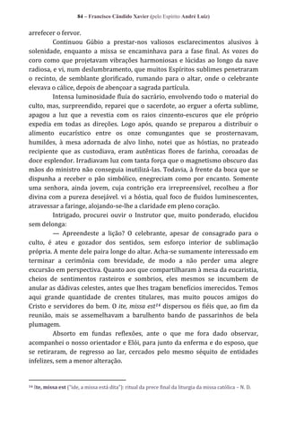84 – Francisco Cândido Xavier (pelo Espírito André Luiz)

arrefecer o fervor.
Continuou Gúbio a prestar-nos valiosos esclarecimentos alusivos à
solenidade, enquanto a missa se encaminhava para a fase final. As vozes do
coro como que projetavam vibrações harmoniosas e lúcidas ao longo da nave
radiosa, e vi, num deslumbramento, que muitos Espíritos sublimes penetraram
o recinto, de semblante glorificado, rumando para o altar, onde o celebrante
elevava o cálice, depois de abençoar a sagrada partícula.
Intensa luminosidade fluía do sacrário, envolvendo todo o material do
culto, mas, surpreendido, reparei que o sacerdote, ao erguer a oferta sublime,
apagou a luz que a revestia com os raios cinzento-escuros que ele próprio
expedia em todas as direções. Logo após, quando se preparou a distribuir o
alimento eucarístico entre os onze comungantes que se prosternavam,
humildes, à mesa adornada de alvo linho, notei que as hóstias, no prateado
recipiente que as custodiava, eram autênticas flores de farinha, coroadas de
doce esplendor. Irradiavam luz com tanta força que o magnetismo obscuro das
mãos do ministro não conseguia inutilizá-las. Todavia, à frente da boca que se
dispunha a receber o pão simbólico, enegreciam como por encanto. Somente
uma senhora, ainda jovem, cuja contrição era irrepreensível, recolheu a flor
divina com a pureza desejável. vi a hóstia, qual foco de fluidos luminescentes,
atravessar a faringe, alojando-se-lhe a claridade em pleno coração.
Intrigado, procurei ouvir o Instrutor que, muito ponderado, elucidou
sem delonga:
— Apreendeste a lição? O celebrante, apesar de consagrado para o
culto, é ateu e gozador dos sentidos, sem esforço interior de sublimação
própria. A mente dele paira longe do altar. Acha-se sumamente interessado em
terminar a cerimônia com brevidade, de modo a não perder uma alegre
excursão em perspectiva. Quanto aos que compartilharam à mesa da eucaristia,
cheios de sentimentos rasteiros e sombrios, eles mesmos se incumbem de
anular as dádivas celestes, antes que lhes tragam benefícios imerecidos. Temos
aqui grande quantidade de crentes titulares, mas muito poucos amigos do
Cristo e servidores do bem. O ite, missa est14 dispersou os fiéis que, ao fim da
reunião, mais se assemelhavam a barulhento bando de passarinhos de bela
plumagem.
Absorto em fundas reflexões, ante o que me fora dado observar,
acompanhei o nosso orientador e Elói, para junto da enferma e do esposo, que
se retiraram, de regresso ao lar, cercados pelo mesmo séquito de entidades
infelizes, sem a menor alteração.

14

Ite, missa est (“ide, a missa est| dita”): ritual da prece final da liturgia da missa católica – N. D.

 