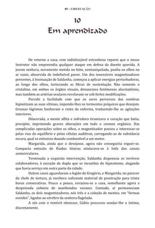 85 – LIBERTAÇÃO

10
Em aprendizado

De retorno a casa, com indisfarçável estranheza reparei que o nosso
Instrutor não empreendia qualquer ataque em defesa da doente querida. A
jovem senhora, novamente metida no leito, semianiquilada, punha os olhos no
ar vazio, absorvida de indefinível pavor. Um dos insensíveis magnetizadores
presentes, à Insinuação de Saldanha, começou a aplicar energias perturbadoras,
ao longo dos olhos, torturando as fibras de sustentação. Não somente o
cristalino, em ambos os órgãos visuais, denunciava fenômenos alucinatórios,
mas também as artérias oculares revelavam-se sob fortes modificações.
Percebi a facilidade com que os seres perversos das sombras
hipnotizam as suas vítimas, impondo-lhes os tormentos psíquicos que desejam.
Grossas lágrimas banhavam o rosto da enferma, traduzindo-lhe as agitações
interiores.
Dilacerada, a mente aflita e sofredora tiranizava o coração que batia,
precipite, imprimindo graves alterações em todo o cosmos orgânico. Das
complicadas operações sobre os olhos, o magnetizador passou a interessar-se
pelas vias do equilíbrio e pelas células auditivas, carregando-as de substância
escura, qual se estivesse doando combustível a um motor.
Margarida, ainda que o desejasse, agora não conseguiria erguer-se.
Compacta emissão de fluidos tóxicos misturava-se à linfa dos canais
semicirculares.
Terminada a esquisita intervenção, Saldanha dispensou os terríveis
colaboradores, à exceção da dupla que se incumbia do hipnotismo, alegando
que havia serviço em outra parte da cidade.
Outros casos aguardavam a legião de Gregório, e Margarida, no parecer
do chefe de tortura, já recebera suficiente material de prostração para trinta
horas consecutivas. Pouco a pouco, esvaziou-se a casa, semelhante agora a
desprezada colmeia de maribondos vorazes. Contudo, aí permaneciam
Saldanha, os dois magnetizadores, nós três e a coleção de mentes, em “formas
ovoides”, ligadas ao cérebro da senhora flagelada.
A sós com o temível obsessor, Gúbío procurou sondar-lhe o íntimo,
discretamente.

 