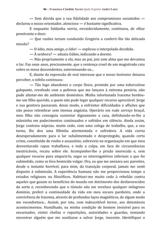 86 – Francisco Cândido Xavier (pelo Espírito André Luiz)

— Sem dúvida que a sua fidelidade aos compromissos assumidos —
declarou o nosso orientador, atencioso — é bastante significativa.
E enquanto Saldanha sorria, envaidecidamente, continuou, de olhar
penetrante e doce:
— Que razões teriam conduzido Gregório a conferir-lhe tão delicada
missão?
— O ódio, meu amigo, o ódio! — explicou o interpelado decidido.
— À senhora? — aduziu Gúbio, indicando a doente.
— Não propriamente a ela, mas ao pai, juiz sem alma que me devastou
o lar. Faz onze anos, precisamente, que a sentença cruel de um magistrado caiu
sobre os meus descendentes, exterminando-os...
E, diante da expressão de real interesse que o nosso Instrutor deixava
perceber, o infeliz continuou:
— Tão logo abandonei o corpo físico, premido por uma tuberculose
galopante, revoltado com a pobreza que me lançara à extrema penúria, não
pude afastar-me do ambiente doméstico. Minha infortunada Iracema herdoume um filho querido, a quem não pude legar qualquer recurso apreciável. Jorge
e sua genitora passaram, desse modo, a enfrentar dificuldades e aflições que
não posso relembrar sem imensa angústia. Operário em rude serviço braçal,
meu filho não conseguia sustentar dignamente a casa, definhando-se-lhe a
mãezinha em padecimentos continuados e sofridos em silêncio. Ainda assim,
Jorge contraiu núpcias, muito cedo, com uma colega de trabalho, que, a seu
turno, lhe deu uma filhinha atormentada e sofredora. A vida corria
desesperadamente para o lar subalimentado e desprotegido, quando certo
crime, constituído de roubo e assassínio, sobreveio na organização em que meu
desventurado rapaz trabalhava, e toda a culpa, em face de circunstâncias
inextricáveis, recaiu sobre ele. Acompanhei-lhe a prisão imerecida e, sem
qualquer recurso para ampará-lo, segui os interrogatórios infernais a que foi
submetido, como se fora homicida vulgar. Ora, eu que me anexara aos parentes,
desde o instante horrível, para mim, da transição corporal, jamais me senti
disposto à submissão. A experiência humana não me proporcionou tempo a
estudos religiosos ou filosóficos. Habituei-me muito cedo à rebelião contra
aqueles que gozam os benefícios do mundo em detrimento dos desfavorecidos
da sorte e, reconhecendo que o túmulo não me revelara qualquer milagroso
domínio, preferi a continuidade da vida em meu escuro pardieiro, onde a
convivência de Iracema, através de profundos laços magnéticos, de algum modo
me reconfortava... Assisti, por isto, com indescritível terror, aos detestáveis
acontecimentos. Humilhado, na minha condição de homem invisível para os
encarnados, visitei chefias e repartições, autoridades e guardas, tentando
encontrar alguém que me auxiliasse a salvar Jorge, inocente. Identifiquei o

 