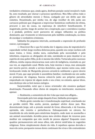87 – LIBERTAÇÃO

verdadeiro criminoso que, ainda agora, desfruta posição social invejável e tudo
fiz, sem resultado, por clarear o processo oprobrioso. Meu filho sofreu todo o
gênero de atrocidades morais e físicas, castigado por um delito que não
cometeu. Desanimado, por minha vez, de algo recolher de útil, junto aos
carrascos policiais que chegaram a improvisar fantásticas confissões da vítima,
procurei o juiz da causa, na esperança de interferir beneficamente. O
magistrado, porém, longe de aceitar-me a inspiração, que o convidava à justiça
e à piedade, preferiu ouvir pareceres de amigos influentes na política
dominante, que vivamente se interessavam pela indébita condenação, na ânsia
de exculpar o verdadeiro criminoso.
Saldanha fez pequeno intervalo, acentuando a expressão de profundo
rancor, e prosseguiu:
— Descrever-lhe o que foi minha dor é alguma coisa de impraticável à
capacidade verbal. Jorge recebeu dolorosa pena, quando seu corpo vacilava sob
maus tratos, e Irene, minha nora, conturbada pela necessidade e pelo
infortúnio, esqueceu as obrigações de mãe, suicidando-se para imantar-se ao
espírito de meu pobre filho, já de si mesmo tão infeliz. Torturada pelos sucessos
aflitivos, minha esposa desencarnou num catre de indigência, reunindo-se, por
sua vez, ao angustiado casal. Minha neta, hoje menina e moça, mas ameaçada
por incerto porvir, atende a serviço doméstico, aqui mesmo nesta casa, onde
tresloucado irmão de Margarida procura arrastá-la sutilmente a grave desvio
moral. O juiz, que aqui preside à assembleia familiar, recebendo-me em sonho
as promessas de vingança, buscou colocá-la junto aos próprios parentes,
empenhado em reparar de algum modo o seu crime; no entanto, apesar disso,
meu desforço não se fará menos enérgico.
Surpreendido, notei que o nosso orientador não ensaiava qualquer
doutrinação. Pousando olhos cheios de simpatia no interlocutor, murmurou
apenas:
— Realmente, a sementeira de dor é das que mais nos afligem...
Encorajado pelo tom amigo daquela frase, Saldanha prosseguiu:
— Muita gente convida-me à transformação espiritual, concitando-me
ao perdão estéril. Não aceito, porem, qualquer alvitre desse jaez. Meu
desventurado Jorge, sob a pressão mental de Irene, dilacerada, e de Iracema,
oprimida, não resistiu e perturbou-se. Enlouquecendo no cárcere, foi
transferido da cela úmida para misérrimo hospício, onde mais se assemelha a
um animal encurralado. Acredita possa meu cérebro dispor de recursos para
meditar em compaixão que não recebi de pessoa alguma? Enquanto esses
quadros permanecerem sob meus olhos, não abrirei minh’alma às sugestões
religiosas. Estou simplesmente diante da vida. A sepultura apenas derruba o
muro da carne, porquanto nossas dores continuam tão vivas e tão contundentes

 