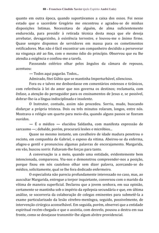 88 – Francisco Cândido Xavier (pelo Espírito André Luiz)

quanto em outra época, quando suportávamos a caixa dos ossos. Foi nesse
estado que o sacerdote Gregório me encontrou e agradou-se de minhas
disposições Intimas. Necessitava de alguém, de alma suficientemente
endurecida, para presidir à retirada técnica desta moça que ele deseja
arrebatar, devagarzinho, à existência terrestre, e louvou-me o ânimo firme.
Quase sempre dispomos de servidores em massa para os cometimentos
retificadores. Mas não é fácil encontrar um companheiro decidido a perseverar
na vingança até ao fim, com o mesmo ódio do princípio. Observou que eu lhe
atendia a exigência e confiou-me a tarefa.
Passeando colérico olhar pelos ângulos da câmara de repouso,
acentuou:
— Todos aqui pagarão. Todos...
Admirado, fitei Gúbio que se mantinha Imperturbável, silencioso.
Fora eu e talvez me desbordasse em comentários extensos e tirânicos,
com referência à lei do amor que nos governa os destinos; reclamaria, com
ênfase, a atenção do perseguidor para os ensinamentos de Jesus e, se possível,
dobrar-lhe-ia a língua indisciplinada e insolente.
O Instrutor, contudo, assim não procedeu. Sorriu, mudo, buscando
disfarçar a própria tristeza. Dois ou três minutos rolaram, longos, entre nós.
Mostrava o relógio um quarto para meio-dia, quando alguns passos se fizeram
ouvidos.
— É o médico — elucidou Saldanha, com manifesta expressão de
sarcasmo —; debalde, porém, procurará lesões e micróbios...
Quase no mesmo instante, um cavalheiro de idade madura penetrou o
recinto, em companhia de Gabriel, o esposo da vitima. Abeirou-se da enferma,
afagou-a gentil e pronunciou algumas palavras de encorajamento. Margarida,
em vão, buscou sorrir. Faltavam-lhe forças para tanto.
A conversação ia a meio, quando uma entidade, evidentemente bem
intencionada, compareceu. Viu-nos e demonstrou compreender-nos a posição,
porque fixou em nós cauteloso olhar sem dizer palavra, acercando-se do
médico, solicitamente, qual se lhe fora dedicado enfermeiro.
O especialista não parecia profundamente interessado no caso, mas, ao
auscultar Margarida, entregue a torpor inquietante, conversou com o marido da
vítima de maneira superficial. Declarou que a jovem senhora, em sua opinião,
certamente se mantinha sob o império da epilepsia secundária e que, em última
análise, se socorreria da colaboração de colegas eminentes para submetê-la a
exame particularizado da lesão cérebro-meníngea, seguido, possivelmente, de
intervenção cirúrgica aconselhável. Em seguida, porém, observei que a entidade
espiritual recém-chegada e que o assistia, com desvelo, pousou a destra em sua
fronte, como se desejasse transmitir-lhe algum alvitre providencial.

 