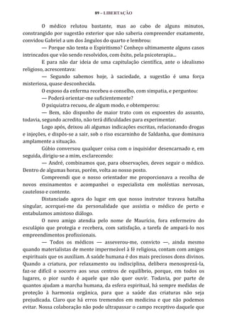 89 – LIBERTAÇÃO

O médico relutou bastante, mas ao cabo de alguns minutos,
constrangido por sugestão exterior que não saberia compreender exatamente,
convidou Gabriel a um dos ângulos do quarto e lembrou:
— Porque não tenta o Espiritismo? Conheço ultimamente alguns casos
intrincados que vão sendo resolvidos, com êxito, pela psicoterapia...
E para não dar ideia de uma capitulação científica, ante o idealismo
religioso, acrescentava:
— Segundo sabemos hoje, à saciedade, a sugestão é uma força
misteriosa, quase desconhecida.
O esposo da enferma recebeu o conselho, com simpatia, e perguntou:
— Poderá orientar-me suficientemente?
O psiquiatra recuou, de algum modo, e obtemperou:
— Bem, não disponho de maior trato com os expoentes do assunto,
todavia, segundo acredito, não terá dificuldades para experimentar.
Logo após, deixou ali algumas indicações escritas, relacionando drogas
e injeções, e dispôs-se a sair, sob o riso escarninho de Saldanha, que dominava
amplamente a situação.
Gúbio conversou qualquer coisa com o inquisidor desencarnado e, em
seguida, dirigiu-se a mim, esclarecendo:
— André, combinamos que, para observações, deves seguir o médico.
Dentro de algumas horas, porém, volta ao nosso posto.
Compreendi que o nosso orientador me proporcionava a recolha de
novos ensinamentos e acompanhei o especialista em moléstias nervosas,
cauteloso e contente.
Distanciado agora do lugar em que nosso instrutor travava batalha
singular, acerquei-me da personalidade que assistia o médico de perto e
entabulamos amistoso diálogo.
O novo amigo atendia pelo nome de Maurício, fora enfermeiro do
esculápio que protegia e recebera, com satisfação, a tarefa de ampará-lo nos
empreendimentos profissionais.
— Todos os médicos — asseverou-me, convicto —, ainda mesmo
quando materialistas de mente impermeável à fé religiosa, contam com amigos
espirituais que os auxiliam. A saúde humana é dos mais preciosos dons divinos.
Quando a criatura, por relaxamento ou indisciplina, delibera menosprezá-la,
faz-se difícil o socorro aos seus centros de equilíbrio, porque, em todos os
lugares, o pior surdo é aquele que não quer ouvir. Todavia, por parte de
quantos ajudam a marcha humana, da esfera espiritual, há sempre medidas de
proteção à harmonia orgânica, para que a saúde das criaturas não seja
prejudicada. Claro que há erros tremendos em medicina e que não podemos
evitar. Nossa colaboração não pode ultrapassar o campo receptivo daquele que

 