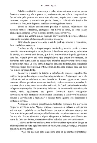 9 – LIBERTAÇÃO

Esbelto e satisfeito como sempre, pela vida de estudo e serviço a que se
devotava, varou a grade e procurou, ansiosamente, os velhos companheiros.
Estimulado pela proeza de amor que efetuava, supôs que o seu regresso
causasse surpresa e entusiasmo gerais. Certo, a coletividade inteira lhe
celebraria o feito, mas depressa verificou que ninguém se mexia.
Todos os peixes continuavam pesados e ociosos, repimpados nos
mesmos ninhos lodacentos, protegidos por flores de lótus, de onde saiam
apenas para disputar larvas, moscas ou minhocas desprezíveis.
Gritou que voltara a casa, mas não houve quem lhe prestasse atenção,
porquanto ninguém, ali, havia dado pela ausência dele.
Ridiculizado, procurou, então, o rei de guelras enormes e comunicoulhe a reveladora aventura.
O soberano, algo entorpecido pela mania de grandeza, reuniu o povo e
permitiu que o mensageiro se explicasse. O benfeitor desprezado, valendo-se
do ensejo, esclareceu, com ênfase, que havia outro mundo liquido, glorioso e
sem fim. Aquele poço era uma Insignificância que podia desaparecer, de
momento para outro. Além do escoadouro próximo desdobravam-se outra vida
e outra experiência. Lá fora, corriam regatos ornados de flores, rios caudalosos
repletos de seres diferentes e, por fim, o mar, onde a vida aparece cada vez mais
rica e mais surpreendente.
Descreveu o serviço de tainhas e salmões, de trutas e esqualos. Deu
notícias do peixe-lua, do peixe-coelho e do galo-do-mar. Contou que vira o céu
repleto de astros sublimes e que descobrira árvores gigantescas, barcos
imensos, cidades praieiras, monstros temíveis, jardins submersos, estrelas do
oceano e ofereceu-se para conduzi-los ao Palácio de Coral, onde viveriam todos,
prósperos e tranquilos. Finalmente os informou de que semelhante felicidade,
porém, tinha igualmente seu preço. Deveriam todos emagrecer,
convenientemente, abstendo-se de devorar tanta larva e tanto verme nas locas
escuras e aprendendo a trabalhar e estudar tanto quanto era necessário à
venturosa jornada.
Assim que terminou, gargalhadas estridentes coroaram-lhe a preleção.
Ninguém acreditou nele. Alguns oradores tomaram a palavra e afirmaram,
solenes, que o peixinho vermelho delirava, que outra vida além do poço era
francamente impossível, que aquela história de riachos, rios e oceanos era mera
fantasia de cérebro demente e alguns chegaram a declarar que falavam em
nome do Deus dos Peixes, que trazia os olhos voltados para eles unicamente.
O soberano da comunidade, para melhor ironizar o peixinho, dirigiu-se
em companhia dele até à grade de escoamento e, tentando, de longe, a travessia,
exclamou, borbulhante:
— “Não vês que não cabe aqui nem uma só de minhas barbatanas?

 