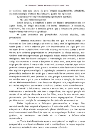 90 – Francisco Cândido Xavier (pelo Espírito André Luiz)

se interessa pela cura alheia ou pelo próprio reajustamento. Entretanto,
realizamos sempre em favor da saúde geral quanto nos é possível.
E, numa expressão profundamente significativa, acentuou:
— Ah! Se os médicos orassem!
Nesse instante, alcançamos o ponto de destino, antecipando-nos, de
algum modo, ao amigo encarnado sob minha observação. A residência,
confortável, não obstante o formoso jardim que a circundava, permanecia
transbordante de fluidos desagradáveis.
O clima doméstico era perturbador. Maurício elucidou, sem
preâmbulos:
— Estamos sumamente interessados em que o nosso amigo se
enfronhe no trato com as magnas questões da alma, a fim de aperfeiçoar-se na
tarefa junto à mente enferma, por isso encaminhamos até aqui, por vias
indiretas, livros e publicações acerca do assunto; entretanto, contra o nosso
desejo, não somente preponderam os preconceitos da classe módica, mas
também a influência perniciosa que a segunda esposa exerce sobre ele. Homem
inteligente, mas muitíssimo arraigado à remuneração dos sentidos, o nosso
amigo não suportou a viuvez e desposou, há cinco anos, uma jovem que lhe
exige pesado tributo à maturidade respeitável. Acontece, também, que a esse
problema acresce questão muito grave: a primeira esposa desencarnada deixou
dois rapazes e permanece ligada à organização doméstica, que considera sua
propriedade exclusiva. Por mais que o nosso trabalho se acentue, ainda não
conseguimos retirá-la, com proveito, da casa, porque o pensamento dos filhos,
em conflito com o pai e com a madrasta, lhe invoca a atuação, de minuto a
minuto. O duelo mental nesta casa é enorme. Ninguém cede, ninguém desculpa
e o combate espiritual permanente transforma o recinto numa arena de trevas.
Calou-se o informante, enquanto entravamos, e pude notar que,
efetivamente, a ex-dona da casa, sem o corpo físico, em singular posição de
revolta ali se achava, abraçada a um dos filhos, moço de seus dezoito anos
presumíveis, que fumava nervosamente numa espreguiçadeira. Via-se-lhe
perfeitamente a condição de vaso receptivo da sublevada mente materna.
Ideias inquietantes e delituosas povoavam-lhe a cabeça. Fios
tenuíssimos de força magnética ligavam-no à mãezinha infeliz. Tinha as mãos
crispadas e o olhar absorto, maquinando planos diabólicos e, por mais que o
envolvesse o socorro de Maurício, nem ele, nem aquela que lhe fora ciumenta
genitora, se mostravam suscetíveis de receber-nos a influenciação
restauradora.
— Tenho trabalhado tanto quanto me é possível — explicou o novo
companheiro — a fim de ambientar aqui o espiritualismo de ordem superior.
Achamo-nos, entretanto, num campo imensamente refratário.

 