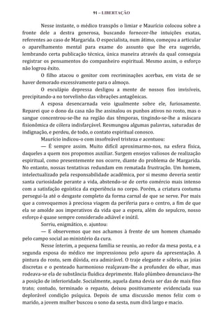 91 – LIBERTAÇÃO

Nesse instante, o médico transpôs o limiar e Maurício colocou sobre a
fronte dele a destra generosa, buscando fornecer-lhe intuições exatas,
referentes ao caso de Margarida. O especialista, num átimo, começou a articular
o aparelhamento mental para exame do assunto que lhe era sugerido,
lembrando certa publicação técnica, única maneira através da qual conseguia
registrar os pensamentos do companheiro espiritual. Mesmo assim, o esforço
não logrou êxito.
O filho atacou o genitor com recriminações acerbas, em vista de se
haver demorado excessivamente para o almoço.
O esculápio depressa desligou a mente de nossos fios invisíveis,
precipitando-a no torvelinho das vibrações antagônicas.
A esposa desencarnada veio igualmente sobre ele, furiosamente.
Reparei que o dono da casa não lhe assinalou os punhos ativos no rosto, mas o
sangue concentrou-se-lhe na região das têmporas, tingindo-se-lhe a máscara
fisionômica de cólera indisfarçável. Resmungou algumas palavras, saturadas de
indignação, e perdeu, de todo, o contato espiritual conosco.
Maurício indicou-o com insofreável tristeza e acentuou:
— É sempre assim. Muito difícil aproximarmo-nos, na esfera física,
daqueles a quem nos propomos auxiliar. Surgem ensejos valiosos de realização
espiritual, como presentemente nos ocorre, diante do problema de Margarida.
No entanto, nossas tentativas redundam em rematada frustração. Um homem,
intelectualizado pela responsabilidade acadêmica, por si mesmo deveria sentir
santa curiosidade perante a vida, abstendo-se de certo comércio mais intenso
com a satisfação egoística da experiência no corpo. Porém, a criatura costuma
persegui-la até o desgaste completo da forma carnal de que se serve. Por mais
que a convoquemos à preciosa viagem da periferia para o centro, a fim de que
ela se amolde aos imperativos da vida que a espera, além do sepulcro, nosso
esforço é quase sempre considerado adiável e inútil.
Sorriu, enigmático, e. ajuntou:
— E observemos que nos achamos à frente de um homem chamado
pelo campo social ao ministério da cura.
Nesse ínterim, a pequena família se reuniu, ao redor da mesa posta, e a
segunda esposa do médico me impressionou pelo apuro da apresentação. A
pintura do rosto, sem dúvida, era admirável. O traje elegante e sóbrio, as joias
discretas e o penteado harmonioso realçavam-lhe a profundez do olhar, mas
rodeava-se ela de substância fluídica deprimente. Halo plúmbeo denunciava-lhe
a posição de inferioridade. Socialmente, aquela dama devia ser das de mais fino
trato; contudo, terminado o repasto, deixou positivamente evidenciada sua
deplorável condição psíquica. Depois de uma discussão menos feliz com o
marido, a jovem mulher buscou o sono da sesta, num divã largo e macio.

 