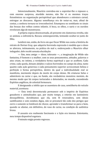 92 – Francisco Cândido Xavier (pelo Espírito André Luiz)

Intencionalmente, Maurício convidou-me a espreitar-lhe o repouso e,
com enorme surpresa, aturdido mesmo, não lhe vi os mesmos traços
fisionômicos na organização perispiritual que abandonava a estrutura carnal,
entregue ao descanso. Alguma semelhança era de notar-se, mas, afinal de
contas, a senhora tornara-se irreconhecível. Estampava no semblante os sinais
das bruxas dos velhos contos infantis. A boca, os olhos, o nariz e os ouvidos
revelavam algo de monstruoso.
A própria esposa desencarnada, ali presente em clamorosa revolta, não
se animou a enfrentá-la. Recuou semiespavorida, tentando ocultar-se junto do
filho.
Lembrei-me, então, do livro em que Oscar Wilde nos conta a história do
retrato de Dorian Gray, que adquiria horrenda expressão à medida que o dono
se alterava, intimamente, na prática do mal e, endereçando a Maurício olhar
indagador, dele recebi sensata elucidação:
— Sim, meu amigo — disse, tolerante —, a imaginação de Wilde não
fantasiou, O homem e a mulher, com os seus pensamentos, atitudes, palavras e
atos criam, no intimo, a verdadeira forma espiritual a que se acolhem. Cada
crime, cada queda, deixam aleijões e sulcos horrendos no campo da alma, tanto
quanto cada ação generosa e cada pensamento superior acrescentam beleza e
perfeição à forma perispirítica, dentro da qual a individualidade real se
manifesta, mormente depois da morte do corpo denso. Há criaturas belas e
admiráveis na carne e que, no fundo, são verdadeiros monstros mentais, do
mesmo modo que há corpos torturados e detestados, no mundo, escondendo
Espíritos angélicos, de celestial formosura.
E designando a infeliz que se ausentava de casa, semiliberta do veículo
material, acentuou:
— Esta irmã desventurada permanece sob o império de Espíritos
gozadores e animalizados que, por muito tempo, a reterão em lastimáveis
desequilíbrios. Acreditamos que ela, sem fé renovadora, sem ideais
santificantes e sem conduta digna, não se precatará tão cedo dos perigos que
corre e somente se lembrará de chorar, aprender e transformar-se para o bem,
quando se afastar, em definitivo, do vaso de carne, na condição de autêntica
bruxa.
O assunto era realmente fascinante e a lição era imensa. Entretanto,
meu tempo disponível esgotara.
O minuto exigia pronto regresso.

 
