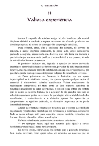 93 – LIBERTAÇÃO

11
Valiosa experiência

Atento à sugestão do médico amigo, no dia imediato pela manhã
dispôs-se Gabriel a conduzir a esposa ao exame de afamado professor em
ciências psíquicas, no intuito de conseguir-lhe cooperação benfazeja.
Pude reparar, então, que a liberdade dos homens, no terreno da
consulta, é quase irrestrita, porquanto, de nosso lado, Gúbio demonstrou
profundo desagrado, asseverando-me, discreto, que tudo faria por impedir a
providência que somente seria profícua e aconselhável, a seu parecer, através
de autoridade diferente no assunto.
O professor indicado era, segundo a opinião do nosso desvelado
orientador, admirável expoente de fenômenos, portador de dons medianímicos
notáveis, mas não oferecia proveito substancial aos que se acercassem dele, por
guardar a mente muito presa aos interesses vulgares da experiência terrestre.
— Fazer psiquismo — falou-me o Instrutor, em voz quase
imperceptível — é atividade comum, tão comum quanto qualquer outra, O
essencial é desenvolver trabalho santificante. Visitar medianeiros de
reconhecida competência no trato entre os dois mundos, senhores de
faculdades magníficas no setor informativo, é o mesmo que entrar em contato
com os donos de soberba fortuna. Se o detentor de tão grandes bens não se
acha interessado em gastar os recursos de que dispõe, a favor da felicidade dos
semelhantes, o conhecimento e o dinheiro apenas lhe agravarão os
compromissos no egoísmo praticado, na distração inoperante ou na perda
lamentável de tempo.
Apesar da oportuna observação, notamos que o esposo da obsidiada
não oferecia receptividade mental que nos favorecesse a modificação desejável.
Todo o nosso esforço sutil para colocá-lo noutro caminho redundou em
fracasso. Gabriel não sabia cultivar a meditação.
Embora visivelmente preocupado, comentou o orientador:
— De qualquer modo, aqui nos achamos para ajudar e servir.
Acompanharemos o casal nessa nova aventura.
Em breve tempo, entraríamos em contato com o psiquista lembrado.
Com muito interesse, como quem sabia, de antemão, os sucessos que se

 