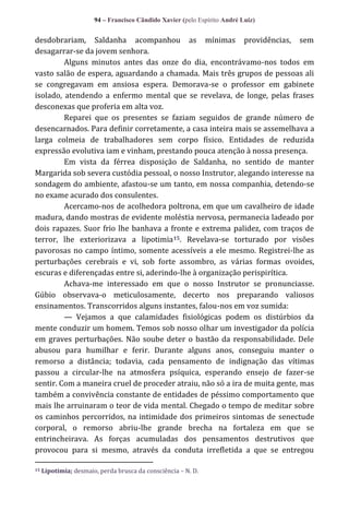 94 – Francisco Cândido Xavier (pelo Espírito André Luiz)

desdobrariam, Saldanha acompanhou as mínimas providências, sem
desagarrar-se da jovem senhora.
Alguns minutos antes das onze do dia, encontrávamo-nos todos em
vasto salão de espera, aguardando a chamada. Mais três grupos de pessoas ali
se congregavam em ansiosa espera. Demorava-se o professor em gabinete
isolado, atendendo a enfermo mental que se revelava, de longe, pelas frases
desconexas que proferia em alta voz.
Reparei que os presentes se faziam seguidos de grande número de
desencarnados. Para definir corretamente, a casa inteira mais se assemelhava a
larga colmeia de trabalhadores sem corpo físico. Entidades de reduzida
expressão evolutiva iam e vinham, prestando pouca atenção à nossa presença.
Em vista da férrea disposição de Saldanha, no sentido de manter
Margarida sob severa custódia pessoal, o nosso Instrutor, alegando interesse na
sondagem do ambiente, afastou-se um tanto, em nossa companhia, detendo-se
no exame acurado dos consulentes.
Acercamo-nos de acolhedora poltrona, em que um cavalheiro de idade
madura, dando mostras de evidente moléstia nervosa, permanecia ladeado por
dois rapazes. Suor frio lhe banhava a fronte e extrema palidez, com traços de
terror, lhe exteriorizava a lipotimia 15. Revelava-se torturado por visões
pavorosas no campo íntimo, somente acessíveis a ele mesmo. Registrei-lhe as
perturbações cerebrais e vi, sob forte assombro, as várias formas ovoides,
escuras e diferençadas entre si, aderindo-lhe à organização perispirítica.
Achava-me interessado em que o nosso Instrutor se pronunciasse.
Gúbio observava-o meticulosamente, decerto nos preparando valiosos
ensinamentos. Transcorridos alguns instantes, falou-nos em voz sumida:
— Vejamos a que calamidades fisiológicas podem os distúrbios da
mente conduzir um homem. Temos sob nosso olhar um investigador da polícia
em graves perturbações. Não soube deter o bastão da responsabilidade. Dele
abusou para humilhar e ferir. Durante alguns anos, conseguiu manter o
remorso a distância; todavia, cada pensamento de indignação das vítimas
passou a circular-lhe na atmosfera psíquica, esperando ensejo de fazer-se
sentir. Com a maneira cruel de proceder atraiu, não só a ira de muita gente, mas
também a convivência constante de entidades de péssimo comportamento que
mais lhe arruinaram o teor de vida mental. Chegado o tempo de meditar sobre
os caminhos percorridos, na intimidade dos primeiros sintomas de senectude
corporal, o remorso abriu-lhe grande brecha na fortaleza em que se
entrincheirava. As forças acumuladas dos pensamentos destrutivos que
provocou para si mesmo, através da conduta irrefletida a que se entregou
15

Lipotimia; desmaio, perda brusca da consciência – N. D.

 