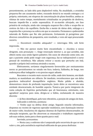 96 – Francisco Cândido Xavier (pelo Espírito André Luiz)

presentemente, ao lado dela para deplorável vinha. Na atualidade, a avozinha
preparou-lhe um casamento nobre, receando deixá-la no mundo entregue a si
própria; entretanto, em vésperas de concretização do plano benéfico, ambas as
vítimas de outro tempo, mentalmente cristalizadas no propósito de desforra,
buscam impedir-lhe a união esponsalícia. O ex-marido ultrajado, em fase
primária de evolução, ainda não conseguiu esquecer-lhe a falta e ocupa-lhe os
centros da fala e do equilíbrio. Enche-lhe a mente de ideias dele, subjuga-a e
requisita-lhe a presença na esfera em que se encontra. Permanece a pobrezinha
saturada de fluidos que lhe não pertencem. Certamente já peregrinou por
diversos consultórios de psiquiatria, sem resultado, e vem até aqui procurando
socorro.
— Encontrará remédio adequado? — interrogou Elói, sob forte
impressão.
— Não me parece muito bem encaminhada — elucidou o nosso
dirigente, sem presunção —. Exige renovação interior e, ao que acredito, não
obterá nesta casa senão ligeiro paliativo. Em casos de obsessão como este, em
que a paciente ainda pode reagir com segurança, faz-se indispensável o curso
pessoal de resistência. Não adianta retirar a sucata que perturba um imã,
quando o próprio ímã continua atraindo a sucata.
Efetivamente, seríamos singularmente favorecidos por ensinamentos
novos se persistíssemos no estudo em foco; todavia, Saldanha, de longe, nos
endereçava olhar indagador e era preciso seguir adiante.
Buscamos o recanto mais escuro do salão, onde dois homens, em idade
madura, se mantinham em silêncio. De imediato, reconhecemos que um deles
guardava indiscutível desequilíbrio orgânico. Muito pálido e abatido,
demonstrava sinais de profunda inquietação. Junto deles se encontrava uma
entidade desencarnada, de humilde aspecto. Tomei-a por parte integrante da
vasta coleção de Espíritos perturbados que ali funcionava; entretanto, com
agradável surpresa para mim, dirigiu-se a Gúbio, exclamando de maneira
discreta:
— Já lhes identifiquei, pelo tom vibratório, a posição de amigos do bem.
Indicando o enfermo, acentuou:
— Venho aqui na defesa deste amigo. Segundo estarão informados,
dispomos no recinto de vigoroso operador mediúnico, sem iluminação interior
de maior vulto. Assalariou ele algumas dezenas de Espíritos desencarnados, de
educação incipiente, que lhe absorvem az emanações e trabalham cegamente
sob suas ordens, tanto para o bem quanto para o mal.
Sorrindo, acrescentou:
— Nesta casa, o enfermo não é amparado pelo socorrista de que se vem
valer e, sim, pela assistência espiritual edificante de que possa desfrutar.

 