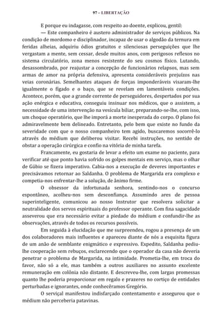 97 – LIBERTAÇÃO

E porque eu indagasse, com respeito ao doente, explicou, gentil:
— Este companheiro é austero administrador de serviços públicos. Na
condição de mordomo e disciplinador, incapaz de usar o algodão da ternura em
feridas alheias, adquiriu ódios gratuitos e silenciosas perseguições que lhe
vergastam a mente, sem cessar, desde muitos anos, com perigosos reflexos no
sistema circulatório, zona menos resistente do seu cosmos físico. Lutando,
desassombrado, por reajustar a concepção de funcionários relapsos, mas sem
armas de amor na própria defensiva, apresenta consideráveis prejuízos nas
veias coronárias. Semelhantes ataques de forças imponderáveis visaram-lhe
igualmente o fígado e o baço, que se revelam em lamentáveis condições.
Acontece, porém, que a grande corrente de perseguidores, despertados por sua
ação enérgica e educativa, conseguiu insinuar nos médicos, que o assistem, a
necessidade de uma intervenção na vesícula biliar, preparando-se-lhe, com isso,
um choque operatório, que lhe imporá a morte inesperada do corpo. O plano foi
admiravelmente bem delineado. Entretanto, pelo bem que existe no fundo da
severidade com que o nosso companheiro tem agido, buscaremos socorrê-lo
através do médium que deliberou visitar. Recebi instruções, no sentido de
obstar a operação cirúrgica e confio na vitória de minha tarefa.
Francamente, eu gostaria de levar a efeito um exame no paciente, para
verificar até que ponto havia sofrido os golpes mentais em serviço, mas o olhar
de Gúbio se fizera imperativo. Cabia-nos a execução de deveres importantes e
precisávamos retornar ao Saldanha. O problema de Margarida era complexo e
competia-nos enfrentar-lhe a solução, de ânimo firme.
O obsessor da infortunada senhora, sentindo-nos o concurso
espontâneo, acolheu-nos sem desconfiança. Assumindo ares de pessoa
superinteligente, comunicou ao nosso Instrutor que resolvera solicitar a
neutralidade dos servos espirituais do professor operante. Com fina sagacidade
asseverou que era necessário evitar a piedade do médium e confundir-lhe as
observações, através de todos os recursos possíveis.
Em seguida à elucidação que me surpreendeu, rogou a presença de um
dos colaboradores mais influentes e apareceu diante de nós a esquisita figura
de um anão de semblante enigmático e expressivo. Expedito, Saldanha pediulhe cooperação sem rebuços, esclarecendo que o operador da casa não deveria
penetrar o problema de Margarida, na intimidade. Prometia-lhe, em troca do
favor, não só a ele, mas também a outros auxiliares no assunto excelente
remuneração em colônia não distante. E descreveu-lhe, com largas promessas
quanto lhe poderia proporcionar em regalo e prazeres no cortiço de entidades
perturbadas e ignorantes, onde conhecêramos Gregório.
O serviçal manifestou indisfarçado contentamento e assegurou que o
médium não perceberia patavinas.

 