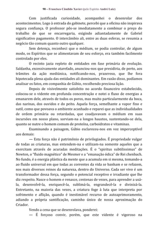 98 – Francisco Cândido Xavier (pelo Espírito André Luiz)

Com justificada curiosidade, acompanhei o desenrolar dos
acontecimentos. Logo à entrada do gabinete, percebi que a oficina não inspirava
segura confiança. O professor pôs-se imediatamente a combinar o preço do
trabalho de que se encarregaria, exigindo adiantadamente de Gabriel
significativo pagamento. O intercâmbio ali, entre as duas esferas, se resumia a
negócio tão comum quanto outro qualquer.
Sem detença, reconheci que o médium, se podia controlar, de algum
modo, os Espíritos que se alimentavam de seu esforço, era também facilmente
controlado por eles.
O recinto jazia repleto de entidades em fase primária de evolução.
Saldanha, excessivamente atarefado, anunciou-nos que presidiria, de perto, aos
trâmites da ação mediúnica, notificando-nos, prazeroso, que lhe fora
hipotecada plena ajuda das entidades ali dominantes. Em razão disso, podíamos
analisar os fatos, em companhia de Gúbio, recolhendo preciosa lição.
Depois de visivelmente satisfeito no acordo financeiro estabelecido,
colocou-se o vidente em profunda concentração e notei o fluxo de energias a
emanarem dele, através de todos os poros, mas muito particularmente da boca,
das narinas, dos ouvidos e do peito. Aquela força, semelhante a vapor fino e
sutil, como que povoava o ambiente acanhado e reparei que as individualidades
de ordem primária ou retardadas, que coadjuvavam o médium em suas
incursões em nosso plano, sorviam-na a longos haustos, sustentando-se dela,
quanto se nutre o homem comum de proteína, carboidratos e vitaminas.
Examinando a paisagem, Gúbio esclareceu-nos em voz imperceptível
aos demais:
— Esta força não é patrimônio de privilegiados. É propriedade vulgar
de todas as criaturas, mas entendem-na e utilizam-na somente aqueles que a
exercitam através de acuradas meditações. É o “spiritus subtilissimus” de
Newton, o “fluido magnético” de Mesmer e a “emanação ódica” de Rei chenbach.
No fundo, é a energia plástica da mente que a acumula em si mesma, tomando-a
ao fluido universal em que todas as correntes da vida se banham e se refazem,
nos mais diversos reinos da natureza, dentro do Universo. Cada ser vivo é um
transformador dessa força, segundo o potencial receptivo e irradiante que lhe
diz respeito. Nasce o homem e renasce, centenas de vezes, para aprender a usála, desenvolvê-la, enriquecê-la, sublimá-la, engrandecê-la e divinizá-la.
Entretanto, na maioria das vezes, a criatura foge à luta que interpreta por
sofrimento e aflição, quando é inestimável recurso de autoaprimoramento,
adiando a própria santificação, caminho único de nossa aproximação do
Criador.
Vendo a cena que se desenrolava, ponderei:
— É forçoso convir, porém, que este vidente é vigoroso na

 