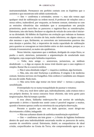 99 – LIBERTAÇÃO

instrumentalidade. Permanece em perfeito contato com os Espíritos que o
assistem e que encontram nele sólido sustentáculo.
— Sim — confirmou o orientador, sereno —, mas não vemos aqui
qualquer sinal de sublimação na ordem moral, O professor de relações com a
nossa esfera, inabordável, por enquanto, ao homem comum, sintoniza-se com
as emissões vibratórias das entidades que o acompanham em posição
primitivista, pode ouvir-lhes os pareceres e registrar-lhes as considerações.
Entretanto, isto não basta. Desfazer-se alguém do veículo de carne não é iniciarse na divindade. Há bilhões de Espíritos em evolução que rodeiam os homens
encarnados, em todos os círculos de luta, muito inferiores, em alguns casos, a
eles mesmos e que, fàcilmente, se convertem em instrumentos passivos dos
seus desejos e paixões. Daí, o imperativo de muita capacidade de sublimação
para quantos se consagram ao intercâmbio entre os dois mundos, porque, se a
virtude é transmissível, os males são epidêmicos.
Nesse ínterim, reparamos que o médium, desligado do corpo físico, se
punha a ouvir, atencioso, justamente a argumentação do assalariado mais
inteligente, cuja cooperação Saldanha requisitara.
— Volte, meu amigo — asseverava, jactancioso, ao médium
desdobrado —, e diga ao esposo de nossa irmã doente que o caso orgânico é
simples. Bastar-lhe-á o socorro médico.
— Não é uma obsidiada vulgar? — inquiriu o médium, algo hesitante.
— Não, não, isto não! Esclareça o problema. O enigma é de medicina
comum. Sistema nervoso em frangalhos. Esta senhora é candidata aos choques
da casa de saúde. Nada mais.
— Não seria lícito algo tentar em favor dela? — tornou o psiquista,
sensibilizado.
O interpelado riu-se numa tranquilidade de pasmar e rematou:
— Ora, ora, você deve saber que, individualmente, cada criatura tem o
seu próprio destino. Se nosso concurso fosse eficiente, não teria gosto para
tergiversações. Não há tempo a perder.
A essa altura, Saldanha endereçava-lhe um sorriso de satisfação,
aprovando o alvitre e fazendo-nos sentir como é possível enganar a muitos,
quando o homem apenas confia na estreiteza da sua própria observação.
Perante o quadro que nos era dado apreciar, ousei dirigir-me
discretamente a Gúbio, indagando:
— Não nos achamos diante de autêntica manifestação espiritista?
— Sim — confirmou em tom grave —, à frente de legítimo fenômeno
dentro do qual uma individualidade encarnada recebe os pareceres de outra,
ausente do envoltório carnal. Entretanto, André, os companheiros de ideal
cristão, corporificados na Crosta da Terra, vão compreendendo agora que o

 