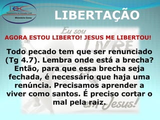 LIBERTAÇÃO AGORA ESTOU LIBERTO! JESUS ME LIBERTOU! Todo pecado tem que ser renunciado (Tg 4.7). Lembra onde está a brecha? Então, para que essa brecha seja fechada, é necessário que haja uma renúncia. Precisamos aprender a viver como santos. É preciso cortar o mal pela raiz. 