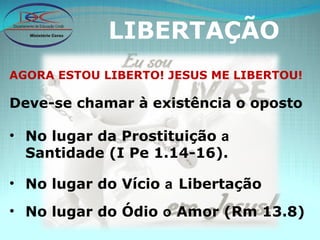 LIBERTAÇÃO AGORA ESTOU LIBERTO! JESUS ME LIBERTOU! Deve-se chamar à existência o oposto No lugar da Prostituição  a  Santidade (I Pe 1.14-16). No lugar do Vício  a  Libertação No lugar do Ódio  o  Amor (Rm 13.8) 