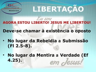 LIBERTAÇÃO AGORA ESTOU LIBERTO! JESUS ME LIBERTOU! Deve-se chamar à existência o oposto No lugar da Rebeldia  a  Submissão (Fl 2.5-8). No lugar da Mentira  a  Verdade (Ef 4.25). 