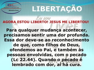 LIBERTAÇÃO AGORA ESTOU LIBERTO! JESUS ME LIBERTOU! Para qualquer mudança acontecer, precisamos sentir uma dor profunda. Essa dor deve-se ao reconhecimento de que, como filhos de Deus, ofendemos ao Pai, e também às pessoas envolvidas, com o pecado (Lc 22.44). Quando o pecado é lembrado com dor, aí há cura. 