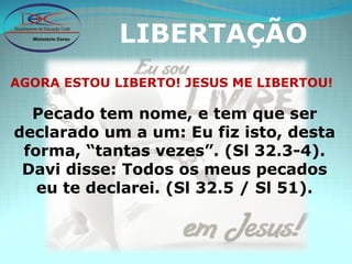 LIBERTAÇÃO AGORA ESTOU LIBERTO! JESUS ME LIBERTOU! Pecado tem nome, e tem que ser declarado um a um: Eu fiz isto, desta forma, “tantas vezes”. (Sl 32.3-4). Davi disse: Todos os meus pecados eu te declarei. (Sl 32.5 / Sl 51). 