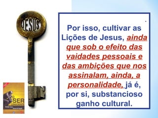 . 
Por isso, cultivar as 
Lições de Jesus, ainda 
que sob o efeito das 
vaidades pessoais e 
das ambições que nos 
assinalam, ainda, a 
personalidade, já é, 
por si, substancioso 
ganho cultural. 
 