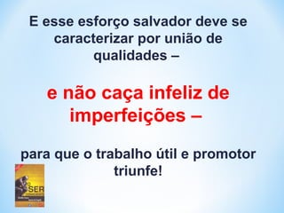 E esse esforço salvador deve se 
caracterizar por união de 
qualidades – 
e não caça infeliz de 
imperfeições – 
para que o trabalho útil e promotor 
triunfe! 
 