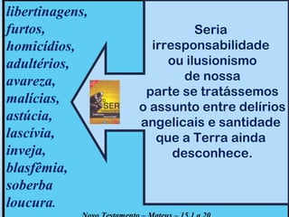 libertinagens, 
furtos, 
homicídios, 
adultérios, 
avareza, 
malícias, 
astúcia, 
lascívia, 
inveja, 
blasfêmia, 
soberba 
loucura. 
Seria 
irresponsabilidade 
ou ilusionismo 
de nossa 
parte se tratássemos 
o assunto entre delírios 
angelicais e santidade 
que a Terra ainda 
desconhece. 
Novo Testamento – Mateus – 15.1 a 20 
 