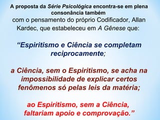 A proposta da Série Psicológica encontra-se em plena 
consonância também 
com o pensamento do próprio Codificador, Allan 
Kardec, que estabeleceu em A Gênese que: 
“Espiritismo e Ciência se completam 
reciprocamente; 
a Ciência, sem o Espiritismo, se acha na 
impossibilidade de explicar certos 
fenômenos só pelas leis da matéria; 
ao Espiritismo, sem a Ciência, 
faltariam apoio e comprovação.” 
 