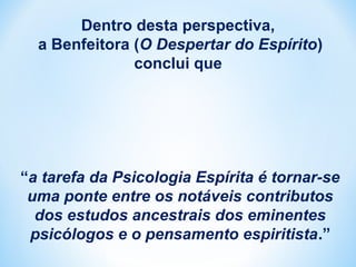 Dentro desta perspectiva, 
a Benfeitora (O Despertar do Espírito) 
conclui que 
“a tarefa da Psicologia Espírita é tornar-se 
uma ponte entre os notáveis contributos 
dos estudos ancestrais dos eminentes 
psicólogos e o pensamento espiritista.” 
 