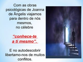 Com as obras 
psicológicas de Joanna 
de Ângelis viajamos 
para dentro de nós 
mesmos, 
no célebre 
“conhece-te 
a ti mesmo”. 
E no autodescobrir 
libertamo-nos de muitos 
conflitos. 
 