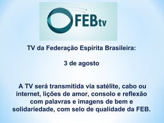 TV da Federação Espírita Brasileira: 
3 de agosto 
A TV será transmitida via satélite, cabo ou 
internet, lições de amor, consolo e reflexão 
com palavras e imagens de bem e 
solidariedade, com selo de qualidade da FEB. 
 