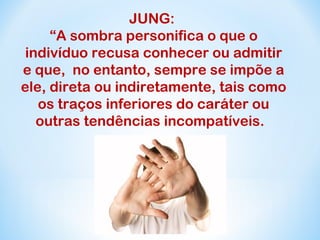 JUNG: 
“A sombra personifica o que o 
indivíduo recusa conhecer ou admitir 
e que, no entanto, sempre se impõe a 
ele, direta ou indiretamente, tais como 
os traços inferiores do caráter ou 
outras tendências incompatíveis. 
 