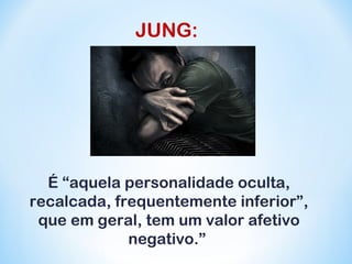 JUNG: 
É “aquela personalidade oculta, 
recalcada, frequentemente inferior”, 
que em geral, tem um valor afetivo 
negativo.” 
 